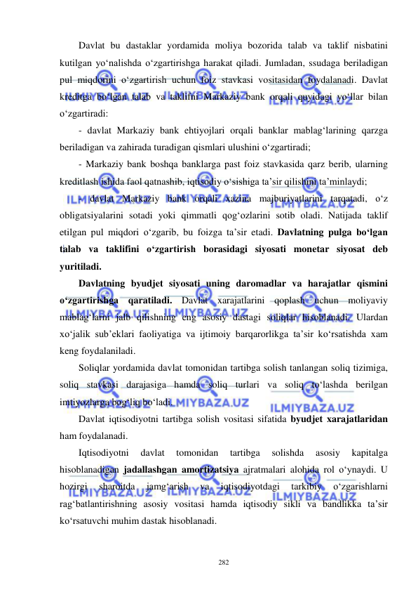  
 
282 
Davlat bu dastaklar yordamida moliya bozorida talab va taklif nisbatini 
kutilgan yo‘nalishda o‘zgartirishga harakat qiladi. Jumladan, ssudaga beriladigan 
pul miqdorini o‘zgartirish uchun foiz stavkasi vositasidan foydalanadi. Davlat 
kreditga bo‘lgan talab va taklifni Markaziy bank orqali quyidagi yo‘llar bilan 
o‘zgartiradi:  
- davlat Markaziy bank ehtiyojlari orqali banklar mablag‘larining qarzga 
beriladigan va zahirada turadigan qismlari ulushini o‘zgartiradi; 
- Markaziy bank boshqa banklarga past foiz stavkasida qarz berib, ularning 
kreditlash ishida faol qatnashib, iqtisodiy o‘sishiga ta’sir qilishini ta’minlaydi;  
- davlat Markaziy bank orqali xazina majburiyatlarini tarqatadi, o‘z 
obligatsiyalarini sotadi yoki qimmatli qog‘ozlarini sotib oladi. Natijada taklif 
etilgan pul miqdori o‘zgarib, bu foizga ta’sir etadi. Davlatning pulga bo‘lgan 
talab va taklifini o‘zgartirish borasidagi siyosati monetar siyosat deb 
yuritiladi.  
Davlatning byudjet siyosati uning daromadlar va harajatlar qismini 
o‘zgartirishga qaratiladi. Davlat xarajatlarini qoplash uchun moliyaviy 
mablag‘larni jalb qilishning eng asosiy dastagi soliqlar hisoblanadi. Ulardan 
xo‘jalik sub’eklari faoliyatiga va ijtimoiy barqarorlikga ta’sir ko‘rsatishda xam 
keng foydalaniladi.  
Soliqlar yordamida davlat tomonidan tartibga solish tanlangan soliq tizimiga, 
soliq stavkasi darajasiga hamda soliq turlari va soliq to‘lashda berilgan 
imtiyozlarga bog‘liq bo‘ladi.       
Davlat iqtisodiyotni tartibga solish vositasi sifatida byudjet xarajatlaridan 
ham foydalanadi.  
Iqtisodiyotni 
davlat 
tomonidan 
tartibga 
solishda 
asosiy 
kapitalga 
hisoblanadigan jadallashgan amortizatsiya ajratmalari alohida rol o‘ynaydi. U 
hozirgi 
sharoitda 
jamg‘arish 
va 
iqtisodiyotdagi 
tarkibiy 
o‘zgarishlarni 
rag‘batlantirishning asosiy vositasi hamda iqtisodiy sikli va bandlikka ta’sir 
ko‘rsatuvchi muhim dastak hisoblanadi.  
