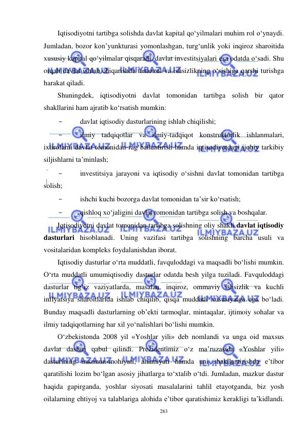  
 
283 
Iqtisodiyotni tartibga solishda davlat kapital qo‘yilmalari muhim rol o‘ynaydi. 
Jumladan, bozor kon’yunkturasi yomonlashgan, turg‘unlik yoki inqiroz sharoitida 
xususiy kapital qo‘yilmalar qisqaradi, davlat investitsiyalari esa odatda o‘sadi. Shu 
orqali davlat ishlab chiqarishda tanazzul va ishsizlikning o‘sishiga qarshi turishga 
harakat qiladi.  
Shuningdek, iqtisodiyotni davlat tomonidan tartibga solish bir qator 
shakllarini ham ajratib ko‘rsatish mumkin: 
- 
davlat iqtisodiy dasturlarining ishlab chiqilishi; 
- 
ilmiy tadqiqotlar va ilmiy-tadqiqot konstruktorlik ishlanmalari, 
ixtirolarni davlat tomonidan rag‘batlantirish hamda iqtisodiyotdagi ijobiy tarkibiy 
siljishlarni ta’minlash; 
- 
investitsiya jarayoni va iqtisodiy o‘sishni davlat tomonidan tartibga 
solish; 
- 
ishchi kuchi bozorga davlat tomonidan ta’sir ko‘rsatish; 
- 
qishloq xo‘jaligini davlat tomonidan tartibga solish va boshqalar.  
Iqtisodiyotni davlat tomonidan tartibga solishning oliy shakli davlat iqtisodiy 
dasturlari hisoblanadi. Uning vazifasi tartibga solishning barcha usuli va 
vositalaridan kompleks foydalanishdan iborat.  
Iqtisodiy dasturlar o‘rta muddatli, favquloddagi va maqsadli bo‘lishi mumkin. 
O‘rta muddatli umumiqtisodiy dasturlar odatda besh yilga tuziladi. Favquloddagi 
dasturlar tig‘iz vaziyatlarda, masalan, inqiroz, ommaviy ishsizlik va kuchli 
inflyatsiya sharoitlarida ishlab chiqilib, qisqa muddatli xususiyatga ega bo‘ladi. 
Bunday maqsadli dasturlarning ob’ekti tarmoqlar, mintaqalar, ijtimoiy sohalar va 
ilmiy tadqiqotlarning har xil yo‘nalishlari bo‘lishi mumkin.  
O‘zbekistonda 2008 yil «Yoshlar yili» deb nomlandi va unga oid maxsus 
davlat dasturi qabul qilindi. Prezidentimiz o‘z ma’ruzasida «Yoshlar yili» 
dasturining mazmun-mohiyati, ahamiyati hamda uni shakllantirishda e’tibor 
qaratilishi lozim bo‘lgan asosiy jihatlarga to‘xtalib o‘tdi. Jumladan, mazkur dastur 
haqida gapirganda, yoshlar siyosati masalalarini tahlil etayotganda, biz yosh 
oilalarning ehtiyoj va talablariga alohida e’tibor qaratishimiz kerakligi ta’kidlandi. 
