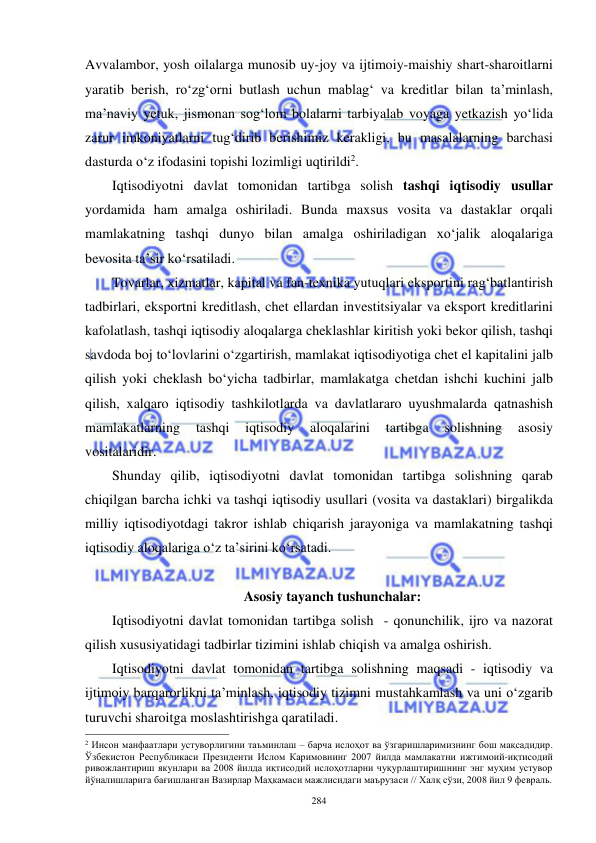  
 
284 
Avvalambor, yosh oilalarga munosib uy-joy va ijtimoiy-maishiy shart-sharoitlarni 
yaratib berish, ro‘zg‘orni butlash uchun mablag‘ va kreditlar bilan ta’minlash, 
ma’naviy yetuk, jismonan sog‘lom bolalarni tarbiyalab voyaga yetkazish yo‘lida 
zarur imkoniyatlarni tug‘dirib berishimiz kerakligi, bu masalalarning barchasi 
dasturda o‘z ifodasini topishi lozimligi uqtirildi2. 
Iqtisodiyotni davlat tomonidan tartibga solish tashqi iqtisodiy usullar 
yordamida ham amalga oshiriladi. Bunda maxsus vosita va dastaklar orqali 
mamlakatning tashqi dunyo bilan amalga oshiriladigan xo‘jalik aloqalariga 
bevosita ta’sir ko‘rsatiladi.  
Tovarlar, xizmatlar, kapital va fan-texnika yutuqlari eksportini rag‘batlantirish 
tadbirlari, eksportni kreditlash, chet ellardan investitsiyalar va eksport kreditlarini 
kafolatlash, tashqi iqtisodiy aloqalarga cheklashlar kiritish yoki bekor qilish, tashqi 
savdoda boj to‘lovlarini o‘zgartirish, mamlakat iqtisodiyotiga chet el kapitalini jalb 
qilish yoki cheklash bo‘yicha tadbirlar, mamlakatga chetdan ishchi kuchini jalb 
qilish, xalqaro iqtisodiy tashkilotlarda va davlatlararo uyushmalarda qatnashish 
mamlakatlarning 
tashqi 
iqtisodiy 
aloqalarini 
tartibga 
solishning 
asosiy 
vositalaridir.  
Shunday qilib, iqtisodiyotni davlat tomonidan tartibga solishning qarab 
chiqilgan barcha ichki va tashqi iqtisodiy usullari (vosita va dastaklari) birgalikda 
milliy iqtisodiyotdagi takror ishlab chiqarish jarayoniga va mamlakatning tashqi 
iqtisodiy aloqalariga o‘z ta’sirini ko‘rsatadi.  
 
Asosiy tayanch tushunchalar: 
Iqtisodiyotni davlat tomonidan tartibga solish  - qonunchilik, ijro va nazorat 
qilish xususiyatidagi tadbirlar tizimini ishlab chiqish va amalga oshirish. 
Iqtisodiyotni davlat tomonidan tartibga solishning maqsadi - iqtisodiy va 
ijtimoiy barqarorlikni ta’minlash, iqtisodiy tizimni mustahkamlash va uni o‘zgarib 
turuvchi sharoitga moslashtirishga qaratiladi. 
                                                           
2 Инсон манфаатлари устуворлигини таъминлаш – барча ислоҳот ва ўзгаришларимизнинг бош мақсадидир. 
Ўзбекистон Республикаси Президенти Ислом Каримовнинг 2007 йилда мамлакатни ижтимоий-иқтисодий 
ривожлантириш якунлари ва 2008 йилда иқтисодий ислоҳотларни чуқурлаштиришнинг энг муҳим устувор 
йўналишларига бағишланган Вазирлар Маҳкамаси мажлисидаги маърузаси // Халқ сўзи, 2008 йил 9 февраль. 
