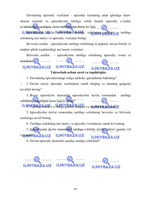  
 
285 
Davlatning iqtisodiy vazifalari - iqtisodiy tizimning amal qilishiga shart-
sharoit yaratish va iqtisodiyotni tartibga solish hamda iqtisodiy o‘sishni 
ta’minlashga qaratilgan chora-tadbirlardan iborat bo‘ladi. 
Iqtisodiyotni davlat tomonidan tartibga solishning usullari - tartibga 
solishning ma’muriy va iqtisodiy vositalari birligi. 
Bevosita usullar - iqtisodiyotni tartibga solishning ta’qiqlash, ruxsat berish va 
majbur qilish xarakteridagi ma’muriy vositalari. 
Bilvosita usullar  - iqtisodiyotni tartibga solishning iqtisodiy vosita va 
dastaklari. 
 
Takrorlash uchun savol va topshiriqlar. 
1.  Davlatning iqtisodiyotdagi roliga turlicha  qarashlarini baholang?  
2.  Davlat asosiy iqtisodiy vazifalarini sanab chiqing va ularning qisqacha 
tavsifini bering? 
3.  Bozor iqtisodyoti sharoitida iqtisodiyotni davlat tomonidan  tartibga 
solishning zarurligini nima taqozo qiladi?  
4.  Tartibga solish o‘z oldiga qanday maqsad va vazifalarni qo‘yadi? 
5.  Iqtisodiyotni davlat tomonidan tartibga solishning bevosita va bilvosita 
usullariga tavsif bering.  
6.  Tartibga solishning ma’muriy va iqtisodiy vositalarini sanab ko‘rsating. 
7.  Iqtisodiyotni davlat tomonidan tartibga solishda davlat sektori qanday rol 
o‘ynaydi?  
8.  Davlat iqtisodiy dasturlari qanday amalga oshiriladi? 
 
