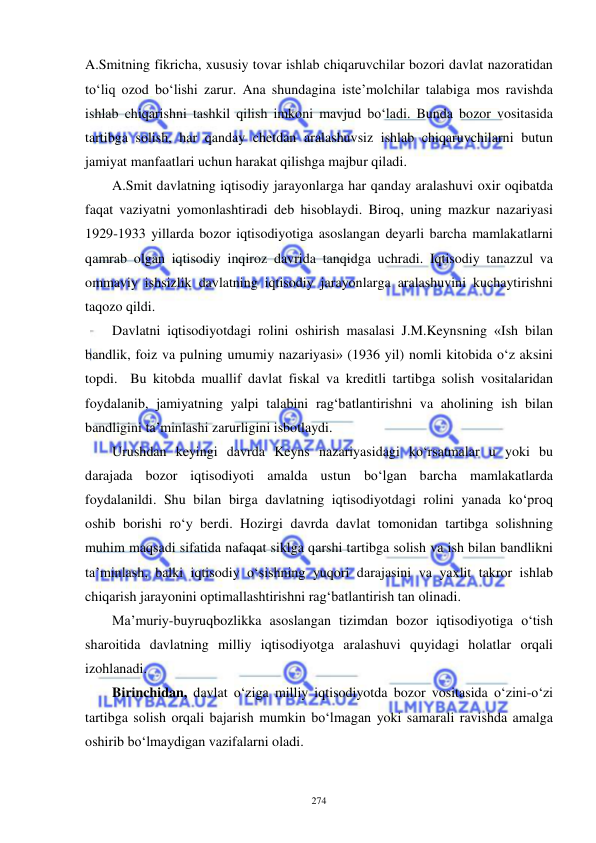  
 
274 
A.Smitning fikricha, xususiy tovar ishlab chiqaruvchilar bozori davlat nazoratidan 
to‘liq ozod bo‘lishi zarur. Ana shundagina iste’molchilar talabiga mos ravishda 
ishlab chiqarishni tashkil qilish imkoni mavjud bo‘ladi. Bunda bozor vositasida 
tartibga solish, har qanday chetdan aralashuvsiz ishlab chiqaruvchilarni butun 
jamiyat manfaatlari uchun harakat qilishga majbur qiladi.  
A.Smit davlatning iqtisodiy jarayonlarga har qanday aralashuvi oxir oqibatda 
faqat vaziyatni yomonlashtiradi deb hisoblaydi. Biroq, uning mazkur nazariyasi 
1929-1933 yillarda bozor iqtisodiyotiga asoslangan deyarli barcha mamlakatlarni 
qamrab olgan iqtisodiy inqiroz davrida tanqidga uchradi. Iqtisodiy tanazzul va 
ommaviy ishsizlik davlatning iqtisodiy jarayonlarga aralashuvini kuchaytirishni 
taqozo qildi.  
Davlatni iqtisodiyotdagi rolini oshirish masalasi J.M.Keynsning «Ish bilan 
bandlik, foiz va pulning umumiy nazariyasi» (1936 yil) nomli kitobida o‘z aksini 
topdi.  Bu kitobda muallif davlat fiskal va kreditli tartibga solish vositalaridan 
foydalanib, jamiyatning yalpi talabini rag‘batlantirishni va aholining ish bilan 
bandligini ta’minlashi zarurligini isbotlaydi.  
Urushdan keyingi davrda Keyns nazariyasidagi ko‘rsatmalar u yoki bu 
darajada bozor iqtisodiyoti amalda ustun bo‘lgan barcha mamlakatlarda 
foydalanildi. Shu bilan birga davlatning iqtisodiyotdagi rolini yanada ko‘proq 
oshib borishi ro‘y berdi. Hozirgi davrda davlat tomonidan tartibga solishning 
muhim maqsadi sifatida nafaqat siklga qarshi tartibga solish va ish bilan bandlikni 
ta’minlash, balki iqtisodiy o‘sishning yuqori darajasini va yaxlit takror ishlab 
chiqarish jarayonini optimallashtirishni rag‘batlantirish tan olinadi.  
Ma’muriy-buyruqbozlikka asoslangan tizimdan bozor iqtisodiyotiga o‘tish 
sharoitida davlatning milliy iqtisodiyotga aralashuvi quyidagi holatlar orqali 
izohlanadi. 
Birinchidan, davlat o‘ziga milliy iqtisodiyotda bozor vositasida o‘zini-o‘zi 
tartibga solish orqali bajarish mumkin bo‘lmagan yoki samarali ravishda amalga 
oshirib bo‘lmaydigan vazifalarni oladi.  
