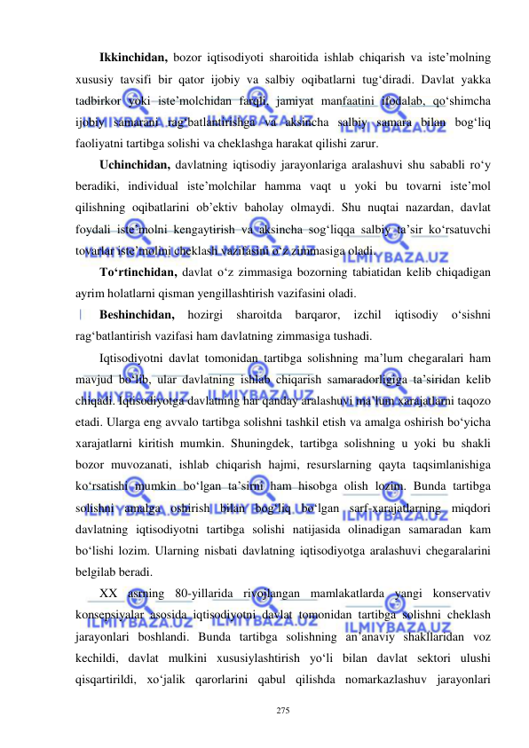  
 
275 
Ikkinchidan, bozor iqtisodiyoti sharoitida ishlab chiqarish va iste’molning 
xususiy tavsifi bir qator ijobiy va salbiy oqibatlarni tug‘diradi. Davlat yakka 
tadbirkor yoki iste’molchidan farqli, jamiyat manfaatini ifodalab, qo‘shimcha 
ijobiy samarani rag‘batlantirishga va aksincha salbiy samara bilan bog‘liq 
faoliyatni tartibga solishi va cheklashga harakat qilishi zarur.  
Uchinchidan, davlatning iqtisodiy jarayonlariga aralashuvi shu sababli ro‘y 
beradiki, individual iste’molchilar hamma vaqt u yoki bu tovarni iste’mol 
qilishning oqibatlarini ob’ektiv baholay olmaydi. Shu nuqtai nazardan, davlat 
foydali iste’molni kengaytirish va aksincha sog‘liqqa salbiy ta’sir ko‘rsatuvchi 
tovarlar iste’molini cheklash vazifasini o‘z zimmasiga oladi.  
To‘rtinchidan, davlat o‘z zimmasiga bozorning tabiatidan kelib chiqadigan 
ayrim holatlarni qisman yengillashtirish vazifasini oladi.  
Beshinchidan, 
hozirgi 
sharoitda 
barqaror, 
izchil 
iqtisodiy 
o‘sishni 
rag‘batlantirish vazifasi ham davlatning zimmasiga tushadi.  
Iqtisodiyotni davlat tomonidan tartibga solishning ma’lum chegaralari ham 
mavjud bo‘lib, ular davlatning ishlab chiqarish samaradorligiga ta’siridan kelib 
chiqadi. Iqtisodiyotga davlatning har qanday aralashuvi ma’lum xarajatlarni taqozo 
etadi. Ularga eng avvalo tartibga solishni tashkil etish va amalga oshirish bo‘yicha 
xarajatlarni kiritish mumkin. Shuningdek, tartibga solishning u yoki bu shakli 
bozor muvozanati, ishlab chiqarish hajmi, resurslarning qayta taqsimlanishiga 
ko‘rsatishi mumkin bo‘lgan ta’sirni ham hisobga olish lozim. Bunda tartibga 
solishni amalga oshirish bilan bog‘liq bo‘lgan sarf-xarajatlarning miqdori 
davlatning iqtisodiyotni tartibga solishi natijasida olinadigan samaradan kam 
bo‘lishi lozim. Ularning nisbati davlatning iqtisodiyotga aralashuvi chegaralarini 
belgilab beradi. 
XX asrning 80-yillarida rivojlangan mamlakatlarda yangi konservativ 
konsepsiyalar asosida iqtisodiyotni davlat tomonidan tartibga solishni cheklash 
jarayonlari boshlandi. Bunda tartibga solishning an’anaviy shakllaridan voz 
kechildi, davlat mulkini xususiylashtirish yo‘li bilan davlat sektori ulushi 
qisqartirildi, xo‘jalik qarorlarini qabul qilishda nomarkazlashuv jarayonlari 
