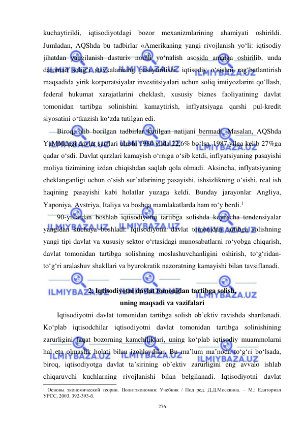  
 
276 
kuchaytirildi, iqtisodiyotdagi bozor mexanizmlarining ahamiyati oshirildi. 
Jumladan, AQShda bu tadbirlar «Amerikaning yangi rivojlanish yo‘li: iqtisodiy 
jihatdan yangilanish dasturi» nomli yo‘nalish asosida amalga oshirilib, unda 
daromad solig‘i stavkalarining pasaytirilishi, iqtisodiy o‘sishni rag‘batlantirish 
maqsadida yirik korporatsiyalar investitsiyalari uchun soliq imtiyozlarini qo‘llash, 
federal hukumat xarajatlarini cheklash, xususiy biznes faoliyatining davlat 
tomonidan tartibga solinishini kamaytirish, inflyatsiyaga qarshi pul-kredit 
siyosatini o‘tkazish ko‘zda tutilgan edi.   
Biroq, olib borilgan tadbirlar kutilgan natijani bermadi. Masalan, AQShda 
YaMMdagi davlat sarflari ulushi 1980 yilda 22,6% bo‘lsa, 1987 yilga kelib 27%ga 
qadar o‘sdi. Davlat qarzlari kamayish o‘rniga o‘sib ketdi, inflyatsiyaning pasayishi 
moliya tizimining izdan chiqishdan saqlab qola olmadi. Aksincha, inflyatsiyaning 
cheklanganligi uchun o‘sish sur’atlarining pasayishi, ishsizlikning o‘sishi, real ish 
haqining pasayishi kabi holatlar yuzaga keldi. Bunday jarayonlar Angliya, 
Yaponiya, Avstriya, Italiya va boshqa mamlakatlarda ham ro‘y berdi.1  
90-yillardan boshlab iqtisodiyotni tartibga solishda keynscha tendensiyalar 
yangidan kuchaya boshladi. Iqtisodiyotni davlat tomonidan tartibga solishning 
yangi tipi davlat va xususiy sektor o‘rtasidagi munosabatlarni ro‘yobga chiqarish, 
davlat tomonidan tartibga solishning moslashuvchanligini oshirish, to‘g‘ridan-
to‘g‘ri aralashuv shakllari va byurokratik nazoratning kamayishi bilan tavsiflanadi. 
 
2. Iqtisodiyotni davlat tomonidan tartibga solish, 
uning maqsadi va vazifalari  
Iqtisodiyotni davlat tomonidan tartibga solish ob’ektiv ravishda shartlanadi. 
Ko‘plab iqtisodchilar iqtisodiyotni davlat tomonidan tartibga solinishining 
zarurligini faqat bozorning kamchiliklari, uning ko‘plab iqtisodiy muammolarni 
hal eta olmaslik holati bilan izohlaydilar. Bu ma’lum ma’noda to‘g‘ri bo‘lsada, 
biroq, iqtisodiyotga davlat ta’sirining ob’ektiv zarurligini eng avvalo ishlab 
chiqaruvchi kuchlarning rivojlanishi bilan belgilanadi. Iqtisodiyotni davlat 
                                                           
1 Основы экономической теории. Политэкономия: Учебник / Под ред. Д.Д.Москвина. – М.: Едиториал 
УРСС, 2003, 392-393-б. 
