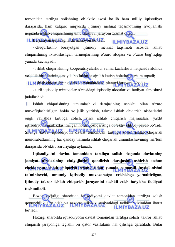  
 
277 
tomonidan tartibga solishning ob’ektiv asosi bo‘lib ham milliy iqtisodiyot 
darajasida, ham xalqaro miqyosda ijtimoiy mehnat taqsimotining rivojlanishi 
negizida ishlab chiqarishning umumlashuvi jarayoni xizmat qiladi. 
Bu jarayon quyidagilarda namoyon bo‘ladi: 
- chuqurlashib borayotgan ijtimoiy mehnat taqsimoti asosida ishlab 
chiqarishning ixtisoslashgan tarmoqlarining o‘zaro aloqasi va o‘zaro bog‘liqligi 
yanada kuchayadi;  
- ishlab chiqarishning kooperatsiyalashuvi va markazlashuvi natijasida alohida 
xo‘jalik birliklarining mayda bo‘laklarga ajralib ketish holatlari barham topadi; 
- ishlab chiqarishning yirik korxonalarda to‘planuvi jarayoni o‘sadi; 
- turli iqtisodiy mintaqalar o‘rtasidagi iqtisodiy aloqalar va faoliyat almashuvi 
jadallashadi. 
Ishlab chiqarishning umumlashuvi darajasining oshishi bilan o‘zaro 
muvofiqlashtirilgan holda xo‘jalik yuritish, takror ishlab chiqarish nisbatlarini 
ongli ravishda tartibga solish, yirik ishlab chiqarish majmualari, yaxlit 
iqtisodiyotni markazlashtirilgan holda boshqarishga ob’ektiv ehtiyoj paydo bo‘ladi. 
Shunga ko‘ra, iqtisodiyotni davlat tomonidan tartibga solish ishlab chiqarish 
munosabatlarining har qanday tizimida ishlab chiqarish umumlashuvining ma’lum 
darajasida ob’ektiv zaruriyatga aylanadi.     
Iqtisodiyotni davlat tomonidan tartibga solish deganda davlatning 
jamiyat a’zolarining ehtiyojlarini qondirish darajasini oshirish uchun 
cheklangan ishlab chiqarish resurslaridan yanada samarali foydalanishni 
ta’minlovchi, umumiy iqtisodiy muvozanatga erishishga yo‘naltirilgan, 
ijtimoiy takror ishlab chiqarish jarayonini tashkil etish bo‘yicha faoliyati 
tushuniladi.   
Bozor xo‘jaligi sharoitida iqtisodiyotni davlat tomonidan tartibga solish 
qonunchilik, ijro etish va nazorat qilish xususiyatidagi tadbirlar tizimidan iborat 
bo‘ladi.  
Hozirgi sharoitda iqtisodiyotni davlat tomonidan tartibga solish  takror ishlab 
chiqarish jarayoniga tegishli bir qator vazifalarni hal qilishga qaratiladi. Bular 
