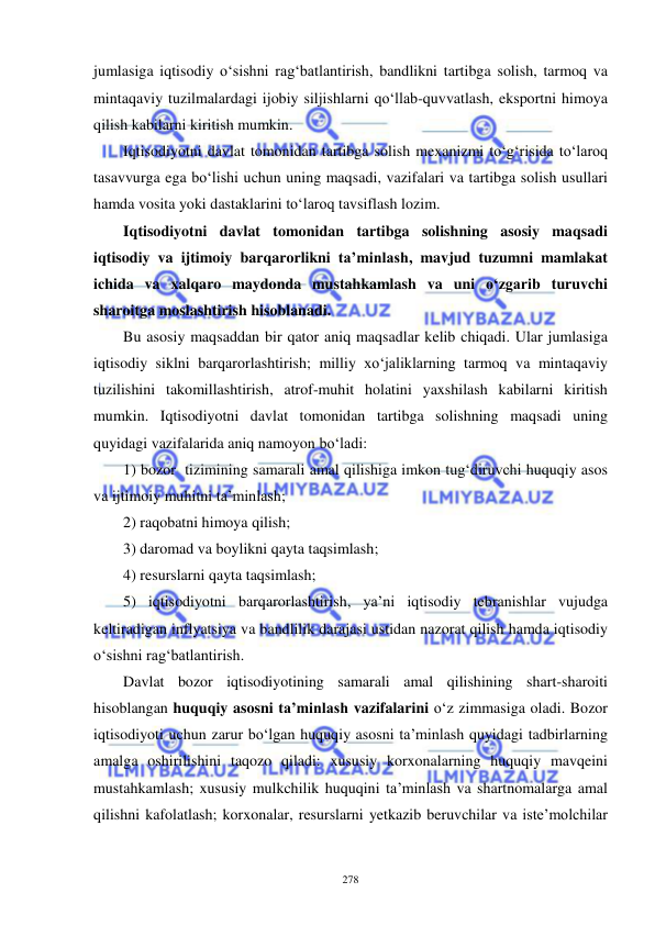  
 
278 
jumlasiga iqtisodiy o‘sishni rag‘batlantirish, bandlikni tartibga solish, tarmoq va 
mintaqaviy tuzilmalardagi ijobiy siljishlarni qo‘llab-quvvatlash, eksportni himoya 
qilish kabilarni kiritish mumkin.  
Iqtisodiyotni davlat tomonidan tartibga solish mexanizmi to‘g‘risida to‘laroq 
tasavvurga ega bo‘lishi uchun uning maqsadi, vazifalari va tartibga solish usullari 
hamda vosita yoki dastaklarini to‘laroq tavsiflash lozim.  
Iqtisodiyotni davlat tomonidan tartibga solishning asosiy maqsadi 
iqtisodiy va ijtimoiy barqarorlikni ta’minlash, mavjud tuzumni mamlakat 
ichida va xalqaro maydonda mustahkamlash va uni o‘zgarib turuvchi 
sharoitga moslashtirish hisoblanadi.  
Bu asosiy maqsaddan bir qator aniq maqsadlar kelib chiqadi. Ular jumlasiga 
iqtisodiy siklni barqarorlashtirish; milliy xo‘jaliklarning tarmoq va mintaqaviy 
tuzilishini takomillashtirish, atrof-muhit holatini yaxshilash kabilarni kiritish 
mumkin. Iqtisodiyotni davlat tomonidan tartibga solishning maqsadi uning 
quyidagi vazifalarida aniq namoyon bo‘ladi:  
1) bozor  tizimining samarali amal qilishiga imkon tug‘diruvchi huquqiy asos 
va ijtimoiy muhitni ta’minlash; 
2) raqobatni himoya qilish;  
3) daromad va boylikni qayta taqsimlash;  
4) resurslarni qayta taqsimlash; 
5) iqtisodiyotni barqarorlashtirish, ya’ni iqtisodiy tebranishlar vujudga 
keltiradigan inflyatsiya va bandlilik darajasi ustidan nazorat qilish hamda iqtisodiy 
o‘sishni rag‘batlantirish. 
Davlat bozor iqtisodiyotining samarali amal qilishining shart-sharoiti 
hisoblangan huquqiy asosni ta’minlash vazifalarini o‘z zimmasiga oladi. Bozor 
iqtisodiyoti uchun zarur bo‘lgan huquqiy asosni ta’minlash quyidagi tadbirlarning 
amalga oshirilishini taqozo qiladi: xususiy korxonalarning huquqiy mavqeini 
mustahkamlash; xususiy mulkchilik huquqini ta’minlash va shartnomalarga amal 
qilishni kafolatlash; korxonalar, resurslarni yetkazib beruvchilar va iste’molchilar 
