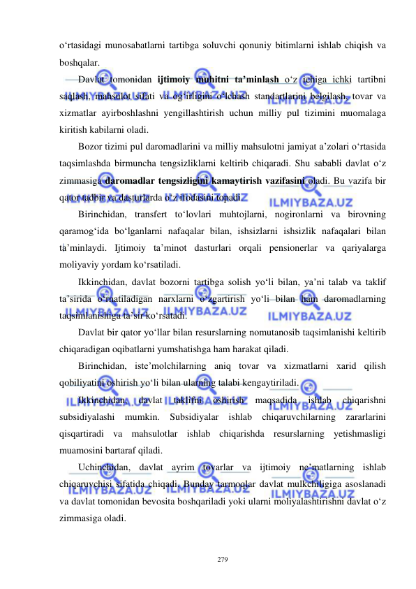  
 
279 
o‘rtasidagi munosabatlarni tartibga soluvchi qonuniy bitimlarni ishlab chiqish va 
boshqalar.  
Davlat tomonidan ijtimoiy muhitni ta’minlash o‘z ichiga ichki tartibni 
saqlash, mahsulot sifati va og‘irligini o‘lchash standartlarini belgilash, tovar va 
xizmatlar ayirboshlashni yengillashtirish uchun milliy pul tizimini muomalaga 
kiritish kabilarni oladi.  
Bozor tizimi pul daromadlarini va milliy mahsulotni jamiyat a’zolari o‘rtasida 
taqsimlashda birmuncha tengsizliklarni keltirib chiqaradi. Shu sababli davlat o‘z 
zimmasiga daromadlar tengsizligini kamaytirish vazifasini oladi. Bu vazifa bir 
qator tadbir va dasturlarda o‘z ifodasini topadi.  
Birinchidan, transfert to‘lovlari muhtojlarni, nogironlarni va birovning 
qaramog‘ida bo‘lganlarni nafaqalar bilan, ishsizlarni ishsizlik nafaqalari bilan 
ta’minlaydi. Ijtimoiy ta’minot dasturlari orqali pensionerlar va qariyalarga 
moliyaviy yordam ko‘rsatiladi.  
Ikkinchidan, davlat bozorni tartibga solish yo‘li bilan, ya’ni talab va taklif 
ta’sirida o‘rnatiladigan narxlarni o‘zgartirish yo‘li bilan ham daromadlarning 
taqsimlanishiga ta’sir ko‘rsatadi.  
Davlat bir qator yo‘llar bilan resurslarning nomutanosib taqsimlanishi keltirib 
chiqaradigan oqibatlarni yumshatishga ham harakat qiladi.  
Birinchidan, iste’molchilarning aniq tovar va xizmatlarni xarid qilish 
qobiliyatini oshirish yo‘li bilan ularning talabi kengaytiriladi.  
Ikkinchidan, 
davlat 
taklifni 
oshirish 
maqsadida 
ishlab 
chiqarishni 
subsidiyalashi mumkin. Subsidiyalar ishlab chiqaruvchilarning zararlarini 
qisqartiradi va mahsulotlar ishlab chiqarishda resurslarning yetishmasligi 
muamosini bartaraf qiladi.  
Uchinchidan, davlat ayrim tovarlar va ijtimoiy ne’matlarning ishlab 
chiqaruvchisi sifatida chiqadi. Bunday tarmoqlar davlat mulkchiligiga asoslanadi 
va davlat tomonidan bevosita boshqariladi yoki ularni moliyalashtirishni davlat o‘z 
zimmasiga oladi.  
