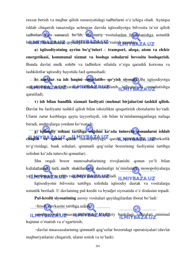  
 
281 
ruxsat berish va majbur qilish xususiyatidagi tadbirlarni o‘z ichiga oladi. Ayniqsa 
ishlab chiqarish tanazzulga uchragan davrda iqtisodiyotga bilvosita ta’sir qilish 
tadbirlari kam samarali bo‘lib, ma’muriy vositalardan foydalanishga ustunlik 
beriladi. Bu usullardan quyidagilarni alohida ko‘rsatish mumkin:  
a) iqtisodiyotning ayrim bo‘g‘inlari – transport, aloqa, atom va elektr 
energetikasi, kommunal xizmat va boshqa sohalarni bevosita boshqarish. 
Bunda davlat mulk sohibi va tadbirkor sifatida o‘ziga qarashli korxona va 
tashkilotlar iqtisodiy hayotida faol qatnashadi;  
b) narxlar va ish haqini «muzlatib» qo‘yish siyosati. Bu iqtisodiyotga 
aralashishning antiinflyatsion tadbirlari hisoblanib, inflyatsiyani yumshatishga 
qaratiladi;  
v) ish bilan bandlik xizmati faoliyati (mehnat birjalari)ni tashkil qilish. 
Davlat bu faoliyatni tashkil qilish bilan ishsizlikni qisqartirish choralarini ko‘radi. 
Ularni zarur kasblarga qayta tayyorlaydi, ish bilan ta’minlanmaganlarga nafaqa 
beradi, muhtojlarga yordam ko‘rsatadi;  
g) iqtisodiy sohani tartibga solishni ko‘zda tutuvchi qonunlarni ishlab 
chiqish va qabul qilish (monopoliyaga qarshi qonunchilik, tadbirkorlik 
to‘g‘risidagi, bank sohalari, qimmatli qog‘ozlar bozorining faoliyatini tartibga 
solishni ko‘zda tutuvchi qonunlar). 
Shu orqali bozor munosabatlarining rivojlanishi qonun yo‘li bilan 
kafolatlanadi, turli mulk shakllarining daxlsizligi ta’minlanadi, monopoliyalarga 
yo‘l berilmaydi va erkin raqobatga sharoit yaratiladi.  
Iqtisodiyotni bilvosita tartibga solishda iqtisodiy dastak va vositalarga 
ustunlik beriladi. U davlatning pul-kredit va byudjet siyosatida o‘z ifodasini topadi.  
Pul-kredit siyosatining asosiy vositalari quyidagilardan iborat bo‘ladi:  
-hisob stavkasini tartibga solish;  
-moliya-kredit muassasalalarining Markaziy bankdagi zahiralari minimal 
hajmini o‘rnatish va o‘zgartirish;  
-davlat muassasalarining qimmatli qog‘ozlar bozoridagi operatsiyalari (davlat 
majburiyatlarini chiqarish, ularni sotish va to‘lash).  
