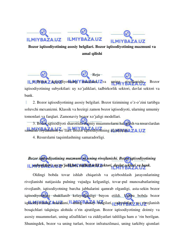  
 
 
 
 
 
Bozor iqtisodiyotining asosiy belgilari. Bozor iqtisodiyotining mazmuni va 
amal qilishi 
 
 
Reja 
1. Bozor 
iqtisodiyotining 
mazmuni 
va 
uning 
rivojlanishi. 
Bozor 
iqtisodiyotining subyektlari: uy xo’jaliklari, tadbirkorlik sektori, davlat sektori va 
bank.  
2. Bozor iqtisodiyotining asosiy belgilari. Bozor tizimining o’z-o’zini tartibga 
soluvchi mexanizmi. Klassik va hozirgi zamon bozor iqtisodiyoti, ularning umumiy 
tomonlari va farqlari. Zamonaviy bozor xo’jaligi modellari.  
3. Bozor iqtisodiyoti sharoitida doimiy muammolarni hal qilish va resurslardan 
samarali foydalanish yo’llari. Bozor iqtisodiyotining afzalliklari.  
4. Resurslarni taqsimlashning samaradorligi. 
 
 
Bozor iqtisodiyotining mazmuni va uning rivojlanishi. Bozor iqtisodiyotining 
subyektlari: uy xo’jaliklari, tadbirkorlik sektori, davlat sektori va bank. 
Oldingi bobda tovar ishlab chiqarish va ayirboshlash jarayonlarining 
rivojlanishi natijasida pulning vujudga kelganligi, tovar-pul munosabatlarining 
rivojlanib, iqtisodiyotning barcha jabhalarini qamrab olganligi, asta-sekin bozor 
iqtisodiyotining shakllanib kelayotganligi bayon etildi. Ushbu bobda bozor 
iqtisodiyotining mazmuni, uning asosiy belgilari, subyektlari va rivojlanish 
bosqichlari talqiniga alohida o’rin ajratilgan. Bozor iqtisodiyotining doimiy va 
asosiy muammolari, uning afzalliklari va ziddiyatlari tahliliga ham о ‘rin berilgan. 
Shuningdek, bozor va uning turlari, bozor infratuzilmasi, uning tarkibiy qismlari 
