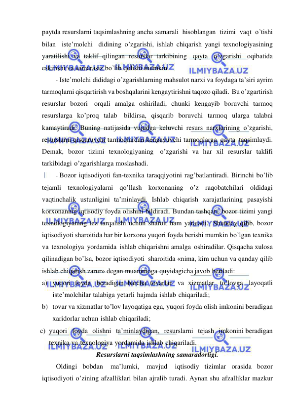  
 
paytda resurslarni taqsimlashning ancha samarali hisoblangan tizimi vaqt o’tishi 
bilan iste’molchi didining o’zgarishi, ishlab chiqarish yangi texnologiyasining 
yaratilishi va taklif qilingan resurslar tarkibining qayta o’zgarishi oqibatida 
eskirishi va samarasiz bo’lib qolishi mumkin. 
- Iste’molchi dididagi o’zgarishlarning mahsulot narxi va foydaga ta’siri ayrim 
tarmoqlarni qisqartirish va boshqalarini kengaytirishni taqozo qiladi. Bu o’zgartirish 
resurslar bozori orqali amalga oshiriladi, chunki kengayib boruvchi tarmoq 
resurslarga ko’proq talab bildirsa, qisqarib boruvchi tarmoq ularga talabni 
kamaytiradi. Buning natijasida vujudga keluvchi resurs narxlarining o’zgarishi, 
resurslarni qisqaruvchi tarmoqlardan kengayuvchi tarmoqlarga qayta taqsimlaydi. 
Demak, bozor tizimi texnologiyaning o’zgarishi va har xil resurslar taklifi 
tarkibidagi o’zgarishlarga moslashadi. 
- Bozor iqtisodiyoti fan-texnika taraqqiyotini rag’batlantiradi. Birinchi bo’lib 
tejamli texnologiyalarni qo’llash korxonaning o’z raqobatchilari oldidagi 
vaqtinchalik ustunligini ta’minlaydi. Ishlab chiqarish xarajatlarining pasayishi 
korxonaning iqtisodiy foyda olishini bildiradi. Bundan tashqari, bozor tizimi yangi 
texnologiyaning tez tarqalishi uchun sharoit ham yaratadi. Shunday qilib, bozor 
iqtisodiyoti sharoitida har bir korxona yuqori foyda berishi mumkin bo’lgan texnika 
va texnologiya yordamida ishlab chiqarishni amalga oshiradilar. Qisqacha xulosa 
qilinadigan bo’lsa, bozor iqtisodiyoti sharoitida «nima, kim uchun va qanday qilib 
ishlab chiqarish zarur» degan muammoga quyidagicha javob beriladi: 
a) yuqori foyda beradigan barcha tovarlar va xizmatlar to’lovga  layoqatli 
iste’molchilar talabiga yetarli hajmda ishlab chiqariladi; 
b) tovar va xizmatlar to’lov layoqatiga ega, yuqori foyda olish imkonini beradigan 
xaridorlar uchun ishlab chiqariladi; 
c) yuqori foyda olishni ta’minlaydigan, resurslarni tejash imkonini beradigan 
texnika va texnologiya yordamida ishlab chiqariladi. 
Resurslarni taqsimlashning samaradorligi. 
Oldingi bobdan 
ma’lumki, 
mavjud 
iqtisodiy tizimlar orasida bozor 
iqtisodiyoti o’zining afzalliklari bilan ajralib turadi. Aynan shu afzalliklar mazkur 
