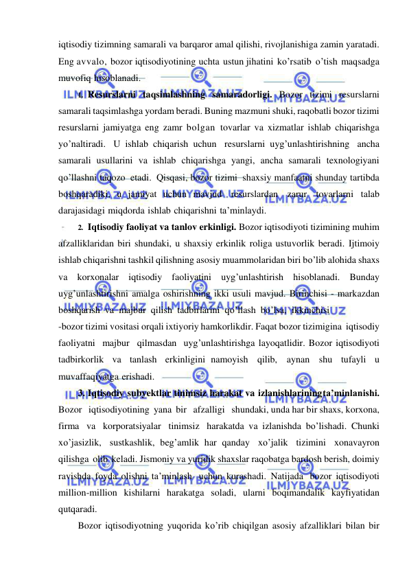  
 
iqtisodiy tizimning samarali va barqaror amal qilishi, rivojlanishiga zamin yaratadi. 
Eng avvalo, bozor iqtisodiyotining uchta ustun jihatini ko’rsatib o’tish maqsadga 
muvofiq hisoblanadi. 
1. Resurslarni taqsimlashning samaradorligi. Bozor tizimi resurslarni 
samarali taqsimlashga yordam beradi. Buning mazmuni shuki, raqobatli bozor tizimi 
resurslarni jamiyatga eng zamr bolgan tovarlar va xizmatlar ishlab chiqarishga 
yo’naltiradi. U ishlab chiqarish uchun resurslarni uyg’unlashtirishning ancha 
samarali usullarini va ishlab chiqarishga yangi, ancha samarali texnologiyani 
qo’llashni taqozo etadi. Qisqasi, bozor tizimi shaxsiy manfaatni shunday tartibda 
boshqaradiki, u jamiyat uchun mavjud resurslardan zarur tovarlarni talab 
darajasidagi miqdorda ishlab chiqarishni ta’minlaydi. 
2. Iqtisodiy faoliyat va tanlov erkinligi. Bozor iqtisodiyoti tizimining muhim 
afzalliklaridan biri shundaki, u shaxsiy erkinlik roliga ustuvorlik beradi. Ijtimoiy 
ishlab chiqarishni tashkil qilishning asosiy muammolaridan biri bo’lib alohida shaxs 
va korxonalar iqtisodiy faoliyatini uyg’unlashtirish hisoblanadi. Bunday 
uyg’unlashtirishni amalga oshirishning ikki usuli mavjud. Birinchisi - markazdan 
boshqarish va majbur qilish tadbirlarini qo’llash bo’lsa, ikkinchisi 
-bozor tizimi vositasi orqali ixtiyoriy hamkorlikdir. Faqat bozor tizimigina iqtisodiy 
faoliyatni majbur qilmasdan uyg’unlashtirishga layoqatlidir. Bozor iqtisodiyoti 
tadbirkorlik va tanlash erkinligini namoyish qilib, aynan shu tufayli u 
muvaffaqiyatga erishadi. 
3. Iqtisodiy subyektlar tinimsiz harakat va izlanishlarining ta’minlanishi. 
Bozor   iqtisodiyotining yana bir   afzalligi   shundaki, unda har bir shaxs, korxona, 
firma va korporatsiyalar tinimsiz harakatda va izlanishda bo’lishadi. Chunki 
xo’jasizlik, sustkashlik, beg’amlik har qanday xo’jalik tizimini xonavayron 
qilishga olib keladi. Jismoniy va yuridik shaxslar raqobatga bardosh berish, doimiy 
ravishda foyda olishni ta’minlash uchun kurashadi. Natijada bozor iqtisodiyoti 
million-million kishilarni harakatga soladi, ularni boqimandalik kayfiyatidan 
qutqaradi. 
Bozor iqtisodiyotning yuqorida ko’rib chiqilgan asosiy afzalliklari bilan bir 
