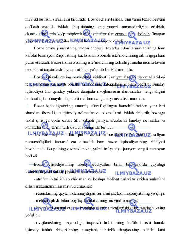  
 
mavjud bo’lishi zarurligini bildiradi. Boshqacha aytganda, eng yangi texnologiyani 
qo’llash asosida ishlab chiqarishning eng yuqori samaradorligiga erishish, 
aksariyat hollarda ko’p miqdordagi mayda firmalar emas, uncha ko’p bo’lmagan 
yirik ishlab chiqamvchilar mavjud bo’lishini taqozo qiladi. 
Bozor tizimi jamiyatning yuqori ehtiyojli tovarlar bilan ta’minlanishiga ham 
kafolat bermaydi. Raqobatning kuchsizlanib borishi iste’molchining erkinligiga ham 
putur etkazadi. Bozor tizimi o’zining iste’molchining xohishiga ancha mos keluvchi 
resurslarni taqsimlash layoqatini ham yo’qotib borishi mumkin. 
Bozor iqtisodiyotning navbatdagi ziddiyati jamiyat a’zolari daromadlaridagi 
tengsizlikning kuchayib borishi va aholining tabaqalanishi bilan bog’liq. Bunday 
iqtisodiyot har qanday yuksak darajada rivojlanmasin daromadlar tengsizligini 
bartaraf qila olmaydi, faqat uni ma’lum darajada yumshatish mumkin. 
Bozor iqtisodiyotining umumiy e’tirof qilingan kamchiliklaridan yana biri 
shundan iboratki, u ijtimoiy ne’matlar va xizmatlarni ishlab chiqarib, bozorga 
taklif qilishga qodir emas. Shu sababli jamiyat a’zolarini bunday ne’matlar va 
xizmatlar bilan ta’minlash davlat zimmasida bo’ladi. 
Tovarlar hajmi bilan pul massasi o’rtasidagi ro’y berib turadigan 
nomuvofiqlikni bartaraf eta olmaslik ham bozor iqtisodiyotining ziddiyati 
hisoblanadi. Bu pulning qadrsizlanishi, ya’ni inflyatsiya jarayoni orqali namoyon 
bo’ladi. 
Bozor iqtisodiyotining asosiy ziddiyatlari bilan bir qatorda quyidagi 
kamchilik yoki salbiy jihatlari ham mavjud: 
- atrof-muhitni ishlab chiqarish va boshqa faoliyat turlari ta’siridan  muhofaza 
qilish mexanizmining mavjud emasligi; 
- resurslarning qayta tiklanmaydigan turlarini saqlash imkoniyatining yo’qligi; 
- mehnat qilish bilan bog'liq kafolatlarning mavjud emasligi; 
- fanda fundamental va amaliy tadqiqotlarning rivojlanishiga ko’maklashuvning 
yo’qligi; 
- rivojlanishning beqarorligi, inqirozli holatlarning bo’lib turishi hamda 
ijtimoiy ishlab chiqarishning pasayishi, ishsizlik darajasining oshishi kabi 
