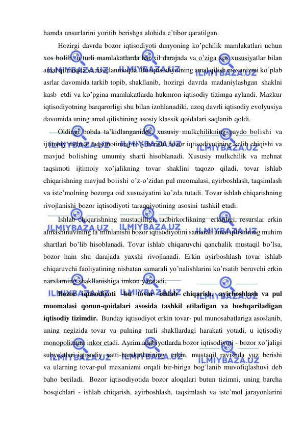  
 
hamda unsurlarini yoritib berishga alohida e’tibor qaratilgan. 
Hozirgi davrda bozor iqtisodiyoti dunyoning ko’pchilik mamlakatlari uchun 
xos bolib, u turli mamlakatlarda har xil darajada va o’ziga xos xususiyatlar bilan 
amal qilmoqda va rivojlanmoqda. Bu iqtisodiyotning amal qilish mexanizmi ko’plab 
asrlar davomida tarkib topib, shakllanib, hozirgi davrda madaniylashgan shaklni 
kasb etdi va ko’pgina mamlakatlarda hukmron iqtisodiy tizimga aylandi. Mazkur 
iqtisodiyotning barqarorligi shu bilan izohlanadiki, uzoq davrli iqtisodiy evolyusiya 
davomida uning amal qilishining asosiy klassik qoidalari saqlanib qoldi. 
Oldingi bobda ta’kidlanganidek, xususiy mulkchilikning paydo bolishi va 
ijtimoiy mehnat taqsimotining ro’y berishi bozor iqtisodiyotining kelib chiqishi va 
mavjud bolishing umumiy sharti hisoblanadi. Xususiy mulkchilik va mehnat 
taqsimoti ijtimoiy xo’jalikning tovar shaklini taqozo qiladi, tovar ishlab 
chiqarishning mavjud boiishi o’z-o’zidan pul muomalasi, ayirboshlash, taqsimlash 
va iste’molning bozorga oid xususiyatini ko’zda tutadi. Tovar ishlab chiqarishning 
rivojlanishi bozor iqtisodiyoti taraqqiyotining asosini tashkil etadi. 
Ishlab chiqarishning mustaqilligi, tadbirkorlikning erkinligi, resurslar erkin 
almashinuvining ta’minlanishi bozor iqtisodiyotini samarali amal qilishining muhim 
shartlari bo’lib hisoblanadi. Tovar ishlab chiqaruvchi qanchalik mustaqil bo’lsa, 
bozor ham shu darajada yaxshi rivojlanadi. Erkin ayirboshlash tovar ishlab 
chiqaruvchi faoliyatining nisbatan samarali yo’nalishlarini ko’rsatib beruvchi erkin 
narxlarning shakllanishiga imkon yaratadi. 
Bozor iqtisodiyoti -bu tovar ishlab chiqarish, ayirboshlash va pul 
muomalasi qonun-qoidalari asosida tashkil etiladigan va boshqariladigan 
iqtisodiy tizimdir. Bunday iqtisodiyot erkin tovar- pul munosabatlariga asoslanib, 
uning negizida tovar va pulning turli shakllardagi harakati yotadi, u iqtisodiy 
monopolizmni inkor etadi. Ayrim adabiyotlarda bozor iqtisodiyoti - bozor xo’jaligi 
subyektlari iqtisodiy xatti-harakatlarining   erkin, mustaqil ravishda yuz berishi 
va ularning tovar-pul mexanizmi orqali bir-biriga bog’lanib muvofiqlashuvi deb 
baho beriladi. Bozor iqtisodiyotida bozor aloqalari butun tizimni, uning barcha 
bosqichlari - ishlab chiqarish, ayirboshlash, taqsimlash va iste’mol jarayonlarini 
