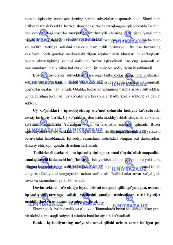  
 
hamda iqtisodiy munosabatlarning barcha subyektlarini qamrab oladi. Shuni ham 
e’tiborda tutish kerakki, hozirgi sharoitda o’rtacha rivojlangan iqtisodiyotda 24 mln. 
dan ortiq turdagi tovarlar mavjud bo’lib, har yili ularning 1/10 qismi yangilanib 
turadi. Bunday sharoitda bozorning ishtirokisiz tovar turlari va hajmi bo’yicha talab 
va taklifni tartibga solishni tasavvur ham qilib bolmaydi. Bu esa bozorning 
vazifasini hech qanday markazlashtirilgan rejalashtirish idoralari muvaffaqiyatli 
bajara olmasligining yaqqol dalilidir. Bozor iqtisodiyoti esa eng samarali va 
muammolarni tezlik bilan hal eta oluvchi ijtimoiy-iqtisodiy tizim hisoblanadi. 
Bozor iqtisodiyoti subyektlari tarkibiga tadbirkorlar ham, o’z mehnatini 
sotuvchi ishchilar ham, pirovard iste’molchilar, ssuda kapitali egalari va qimmatli 
qog’ozlar egalari ham kiradi. Odatda, bozor xo’jaligining barcha asosiy subyektlari 
uchta guruhga bo’linadi: uy xo’jaliklari, korxonalar (tadbirkorlik sektori) va davlat 
sektori. 
Uy xo’jaliklari - iqtisodiyotning iste’mol sohasida faoliyat ko’rsatuvchi 
asosiy tarkibiy birlik. Uy xo’jaliklari doirasida moddiy ishlab chiqarish va xizmat 
ko’rsatish sohalarida Yaratilgan tovar va xizmatlar iste’mol qilinadi. Bozor 
iqtisodiyotida uy xo’jaliklari mulk egasi hamda ishlab chiqarish omillarini yetkazib 
beruvchilar hisoblanadi. Iqtisodiy resurslarni sotishdan olingan pul daromadlari 
shaxsiy ehtiyojni qondirish uchun sarflanadi. 
Tadbirkorlik sektori - bu iqtisodiyotning daromad (foyda) olish maqsadida 
amal qiluvchi birlamchi bo’g’inidir. U ish yuritish uchun o’z kapitalini yoki qarz 
olingan kapitalni ishga solishni taqozo etadi, bu kapitaldan olingan daromad ishlab 
chiqarish faoliyatini kengaytirish uchun sarflanadi. Tadbirkorlar tovar xo’jaligida 
tovar va xizmatlarni yetkazib beradi. 
Davlat sektori - o’z oldiga foyda olishni maqsad qilib qo’ymagan, asosan, 
iqtisodiyotni tartibga solish vazifasini amalga oshiradigan turli byudjet 
tashkilotlari va muassasalarining majmui. 
Shuningdek, ba’zi darslik va o’quv qo’llanmalarda bozor iqtisodiyotining yana 
bir alohida, mustaqil subyekti sifatida banklar ajratib ko’rsatiladi. 
Bank - iqtisodiyotning me’yorda amal qilishi uchun zarur bo’lgan pul 
