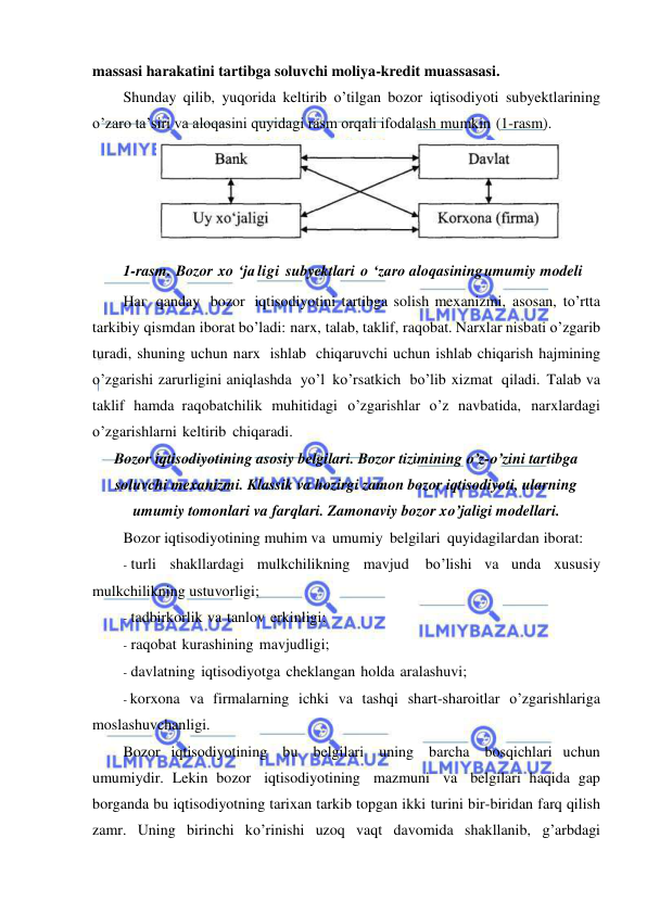  
 
massasi harakatini tartibga soluvchi moliya-kredit muassasasi. 
Shunday qilib, yuqorida keltirib o’tilgan bozor iqtisodiyoti subyektlarining 
o’zaro ta’siri va aloqasini quyidagi rasm orqali ifodalash mumkin (1-rasm). 
 
1-rasm. Bozor xo ‘ja ligi subyektlari o ‘zaro aloqasining umumiy modeli 
Наг qanday  bozor iqtisodiyotini tartibga solish mexanizmi, asosan, to’rtta 
tarkibiy qismdan iborat bo’ladi: narx, talab, taklif, raqobat. Narxlar nisbati o’zgarib 
turadi, shuning uchun narx ishlab chiqaruvchi uchun ishlab chiqarish hajmining 
o’zgarishi zarurligini aniqlashda yo’l ko’rsatkich bo’lib xizmat qiladi. Talab va 
taklif hamda raqobatchilik muhitidagi o’zgarishlar o’z navbatida, narxlardagi 
o’zgarishlarni keltirib chiqaradi. 
Bozor iqtisodiyotining asosiy belgilari. Bozor tizimining o’z-o’zini tartibga 
soluvchi mexanizmi. Klassik va hozirgi zamon bozor iqtisodiyoti, ularning 
umumiy tomonlari va farqlari. Zamonaviy bozor xo’jaligi modellari. 
Bozor iqtisodiyotining muhim va umumiy belgilari quyidagilar dan iborat: 
- turli shakllardagi mulkchilikning mavjud 
bo’lishi va unda xususiy 
mulkchilikning ustuvorligi; 
- tadbirkorlik va tanlov erkinligi; 
- raqobat kurashining mavjudligi; 
- davlatning iqtisodiyotga cheklangan holda aralashuvi; 
- korxona va firmalarning ichki va tashqi shart-sharoitlar o’zgarishlariga 
moslashuvchanligi. 
Bozor iqtisodiyotining bu belgilari uning barcha bosqichlari uchun 
umumiydir. Lekin bozor iqtisodiyotining mazmuni va belgilari haqida gap 
borganda bu iqtisodiyotning tarixan tarkib topgan ikki turini bir-biridan farq qilish 
zamr. Uning birinchi ko’rinishi uzoq vaqt davomida shakllanib, g’arbdagi 
