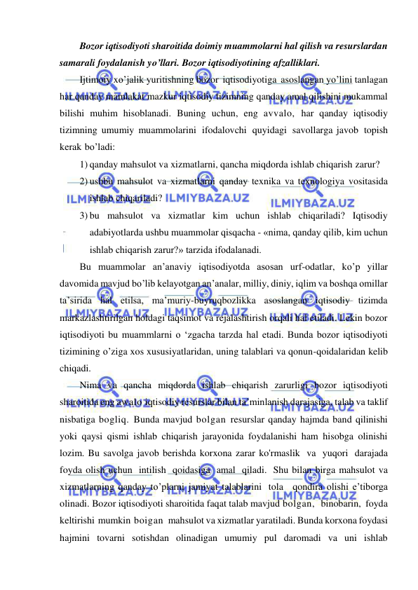  
 
Bozor iqtisodiyoti sharoitida doimiy muammolarni hal qilish va resurslardan 
samarali foydalanish yo’llari. Bozor iqtisodiyotining afzalliklari. 
Ijtimoiy xo’jalik yuritishning bozor iqtisodiyotiga asoslangan yo’lini tanlagan 
har qanday mamlakat mazkur iqtisodiy tizimning qanday amal qilishini mukammal 
bilishi muhim hisoblanadi. Buning uchun, eng avvalo, har qanday iqtisodiy 
tizimning umumiy muammolarini ifodalovchi quyidagi savollarga javob topish 
kerak bo’ladi: 
1) qanday mahsulot va xizmatlarni, qancha miqdorda ishlab chiqarish zarur? 
2) ushbu mahsulot va xizmatlarni qanday texnika va texnologiya vositasida 
ishlab chiqariladi? 
3) bu mahsulot va xizmatlar kim uchun ishlab chiqariladi? Iqtisodiy 
adabiyotlarda ushbu muammolar qisqacha - «nima, qanday qilib, kim uchun 
ishlab chiqarish zarur?» tarzida ifodalanadi.  
Bu muammolar an’anaviy iqtisodiyotda asosan urf-odatlar, ko’p yillar 
davomida mavjud bo’lib kelayotgan an’analar, milliy, diniy, iqlim va boshqa omillar 
ta’sirida hal etilsa, ma’muriy-buyruqbozlikka asoslangan iqtisodiy tizimda 
markazlashtirilgan holdagi taqsimot va rejalashtirish orqali hal etiladi. Lekin bozor 
iqtisodiyoti bu muammlarni o ‘zgacha tarzda hal etadi. Bunda bozor iqtisodiyoti 
tizimining o’ziga xos xususiyatlaridan, uning talablari va qonun-qoidalaridan kelib 
chiqadi. 
Nima va qancha miqdorda ishlab chiqarish zarurligi bozor iqtisodiyoti 
sharoitida eng awalo iqtisodiy resurslar bilan ta’minlanish darajasiga, talab va taklif 
nisbatiga bogliq. Bunda mavjud bolgan resurslar qanday hajmda band qilinishi 
yoki qaysi qismi ishlab chiqarish jarayonida foydalanishi ham hisobga olinishi 
lozim. Bu savolga javob berishda korxona zarar ko'rmaslik va yuqori darajada 
foyda olish uchun intilish qoidasiga amal qiladi. Shu bilan birga mahsulot va 
xizmatlarning qanday to’plarni jamiyat talablarini tola  qondira olishi e’tiborga 
olinadi. Bozor iqtisodiyoti sharoitida faqat talab mavjud bolgan,  binobarin, foyda 
keltirishi mumkin boigan  mahsulot va xizmatlar yaratiladi. Bunda korxona foydasi 
hajmini tovarni sotishdan olinadigan umumiy pul daromadi va uni ishlab 
