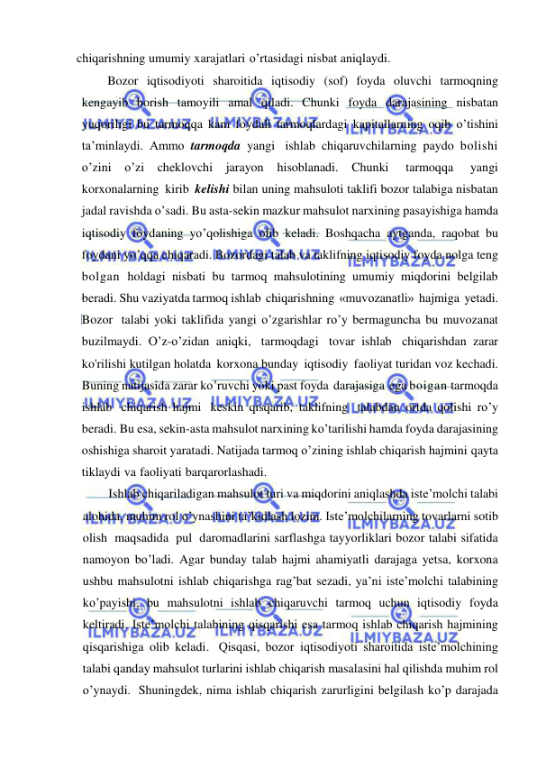  
 
chiqarishning umumiy xarajatlari o’rtasidagi nisbat aniqlaydi. 
Bozor iqtisodiyoti sharoitida iqtisodiy (sof) foyda oluvchi tarmoqning 
kengayib borish tamoyili amal qiladi. Chunki foyda darajasining nisbatan 
yuqoriligi bu tarmoqqa kam foydali tarmoqlardagi kapitallarning oqib o’tishini 
ta’minlaydi. Ammo tarmoqda yangi ishlab chiqaruvchilarning paydo bolishi 
o’zini o’zi cheklovchi jarayon hisoblanadi. Chunki 
tarmoqqa 
yangi 
korxonalarning kirib kelishi bilan uning mahsuloti taklifi bozor talabiga nisbatan 
jadal ravishda o’sadi. Bu asta-sekin mazkur mahsulot narxining pasayishiga hamda 
iqtisodiy foydaning yo’qolishiga olib keladi. Boshqacha aytganda, raqobat bu 
foydani yo’qqa chiqaradi. Bozordagi talab va taklifning iqtisodiy foyda nolga teng 
bolgan holdagi nisbati bu tarmoq mahsulotining umumiy miqdorini belgilab 
beradi. Shu vaziyatda tarmoq ishlab chiqarishning «muvozanatli» hajmiga yetadi. 
Bozor talabi yoki taklifida yangi o’zgarishlar ro’y bermaguncha bu muvozanat 
buzilmaydi. O’z-o’zidan aniqki, tarmoqdagi tovar ishlab chiqarishdan zarar 
ko'rilishi kutilgan holatda korxona bunday iqtisodiy faoliyat turidan voz kechadi. 
Buning natijasida zarar ko’ruvchi yoki past foyda darajasiga ega boigan tarmoqda 
ishlab chiqarish hajmi keskin qisqarib, taklifning talabdan ortda qolishi ro’y 
beradi. Bu esa, sekin-asta mahsulot narxining ko’tarilishi hamda foyda darajasining 
oshishiga sharoit yaratadi. Natijada tarmoq o’zining ishlab chiqarish hajmini qayta 
tiklaydi va faoliyati barqarorlashadi. 
Ishlab chiqariladigan mahsulot turi va miqdorini aniqlashda iste’molchi talabi 
alohida, muhim rol o’ynashini ta’kidlash lozim. Iste’molchilarning tovarlarni sotib 
olish maqsadida pul daromadlarini sarflashga tayyorliklari bozor talabi sifatida 
namoyon bo’ladi. Agar bunday talab hajmi ahamiyatli darajaga yetsa, korxona 
ushbu mahsulotni ishlab chiqarishga rag’bat sezadi, ya’ni iste’molchi talabining 
ko’payishi, bu mahsulotni ishlab chiqaruvchi tarmoq uchun iqtisodiy foyda 
keltiradi. Iste’molchi talabining qisqarishi esa tarmoq ishlab chiqarish hajmining 
qisqarishiga olib keladi. Qisqasi, bozor iqtisodiyoti sharoitida iste’molchining 
talabi qanday mahsulot turlarini ishlab chiqarish masalasini hal qilishda muhim rol 
o’ynaydi. Shuningdek, nima ishlab chiqarish zarurligini belgilash ko’p darajada 
