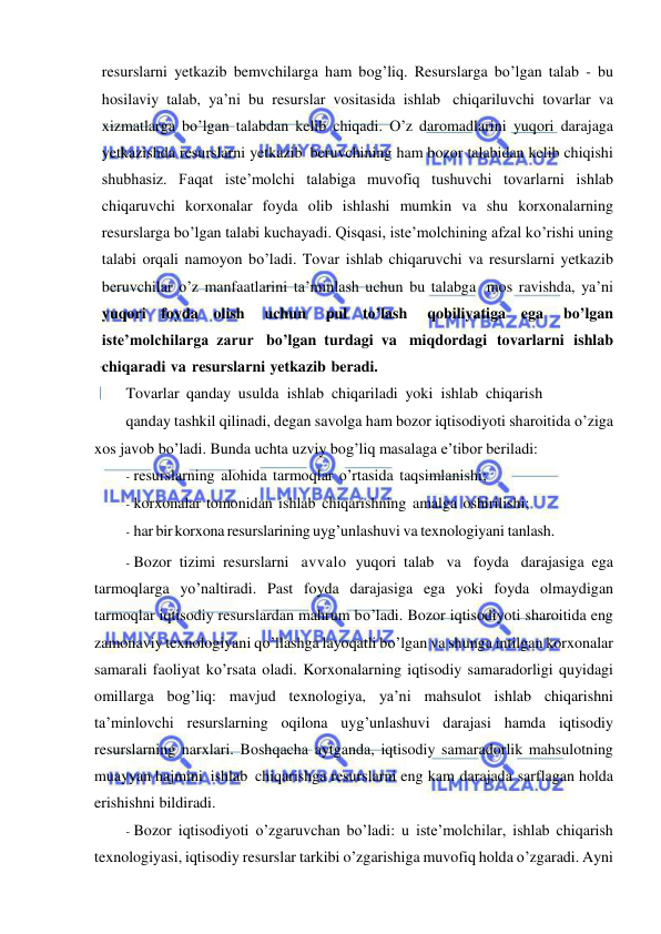  
 
resurslarni yetkazib bemvchilarga ham bog’liq. Resurslarga bo’lgan talab - bu 
hosilaviy talab, ya’ni bu resurslar vositasida ishlab chiqariluvchi tovarlar va 
xizmatlarga bo’lgan talabdan kelib chiqadi. O’z daromadlarini yuqori darajaga 
yetkazishda resurslarni yetkazib beruvchining ham bozor talabidan kelib chiqishi 
shubhasiz. Faqat iste’molchi talabiga muvofiq tushuvchi tovarlarni ishlab 
chiqaruvchi korxonalar foyda olib ishlashi mumkin va shu korxonalarning 
resurslarga bo’lgan talabi kuchayadi. Qisqasi, iste’molchining afzal ko’rishi uning 
talabi orqali namoyon bo’ladi. Tovar ishlab chiqaruvchi va resurslarni yetkazib 
beruvchilar o’z manfaatlarini ta’minlash uchun bu talabga mos ravishda, ya’ni 
yuqori foyda olish 
uchun 
pul to’lash 
qobiliyatiga ega 
bo’lgan 
iste’molchilarga zarur bo’lgan turdagi va miqdordagi tovarlarni ishlab 
chiqaradi va resurslarni yetkazib beradi. 
Tovarlar qanday usulda ishlab chiqariladi yoki ishlab chiqarish 
qanday tashkil qilinadi, degan savolga ham bozor iqtisodiyoti sharoitida o’ziga 
xos javob bo’ladi. Bunda uchta uzviy bog’liq masalaga e’tibor beriladi: 
- resurslarning alohida tarmoqlar o’rtasida taqsimlanishi; 
- korxonalar tomonidan ishlab chiqarishning amalga oshirilishi; 
- har bir korxona resurslarining uyg’unlashuvi va texnologiyani tanlash. 
- Bozor tizimi resurslarni avvalo yuqori talab va foyda darajasiga ega 
tarmoqlarga yo’naltiradi. Past foyda darajasiga ega yoki foyda olmaydigan 
tarmoqlar iqtisodiy resurslardan mahrum bo’ladi. Bozor iqtisodiyoti sharoitida eng 
zamonaviy texnologiyani qo’llashga layoqatli bo’lgan va shunga intilgan korxonalar 
samarali faoliyat ko’rsata oladi. Korxonalarning iqtisodiy samaradorligi quyidagi 
omillarga bog’liq: mavjud texnologiya, ya’ni mahsulot ishlab chiqarishni 
ta’minlovchi resurslarning oqilona uyg’unlashuvi darajasi hamda iqtisodiy 
resurslarning narxlari. Boshqacha aytganda, iqtisodiy samaradorlik mahsulotning 
muayyan hajmini ishlab chiqarishga resurslarni eng kam darajada sarflagan holda 
erishishni bildiradi. 
- Bozor iqtisodiyoti o’zgaruvchan bo’ladi: u iste’molchilar, ishlab chiqarish 
texnologiyasi, iqtisodiy resurslar tarkibi o’zgarishiga muvofiq holda o’zgaradi. Ayni 
