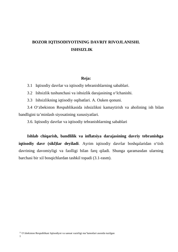 22 O‘zbekiston Respublikasi Iqtisodiyot va sanoat vazirligi ma’lumotlari asosida tuzilgan
1
BOZOR IQTISODIYOTINING DAVRIY RIVOJLANISHI.
ISHSIZLIK
Reja:
3.1 Iqtisodiy davrlar va iqtisodiy tebranishlarning sabablari.
3.2 Ishsizlik tushunchasi va ishsizlik darajasining o‘lchanishi.
3.3 Ishsizlikning iqtisodiy oqibatlari. A. Ouken qonuni.
3.4 O‘zbekiston Respublikasida ishsizlikni kamaytirish va aholining ish bilan
bandligini ta’minlash siyosatining xususiyatlari.
3.6. Iqtisodiy davrlar va iqtisodiy tebranishlarning sabablari      
Ishlab chiqarish, bandlilik va inflatsiya darajasining davriy tebranishga
iqtisodiy  davr  (sikl)lar  deyiladi.  Ayrim  iqtisodiy  davrlar  boshqalaridan  o‘tish
davrining davomiyligi  va faolligi bilan farq qiladi. Shunga qaramasdan ularning
barchasi bir xil bosqichlardan tashkil topadi (3.1-rasm).
