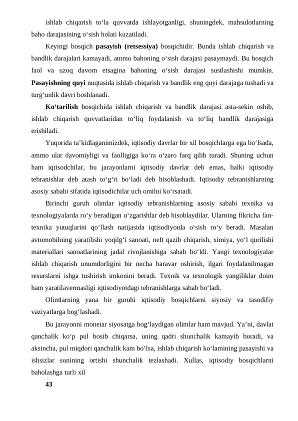 ishlab  chiqarish  to‘la  quvvatda  ishlayotganligi,  shuningdek,  mahsulotlarning
baho darajasining o‘sish holati kuzatiladi.
Keyingi bosqich  pasayish (retsessiya)  bosqichidir. Bunda ishlab chiqarish va
bandlik darajalari kamayadi, ammo bahoning o‘sish darajasi pasaymaydi. Bu bosqich
faol  va  uzoq  davom  etsagina  bahoning  o‘sish  darajasi  sustlashishi  mumkin.
Pasayishning quyi nuqtasida ishlab chiqarish va bandlik eng quyi darajaga tushadi va
turg‘unlik davri boshlanadi.
Ko‘tarilish  bosqichida ishlab chiqarish va bandlik darajasi asta-sekin oshib,
ishlab  chiqarish  quvvatlaridan  to‘liq  foydalanish  va  to‘liq  bandlik  darajasiga
erishiladi.
Yuqorida ta’kidlaganimizdek, iqtisodiy davrlar bir xil bosqichlarga ega bo‘lsada,
ammo ular davomiyligi va faolligiga ko‘ra o‘zaro farq qilib turadi. Shuning uchun
ham  iqtisodchilar,  bu  jarayonlarni  iqtisodiy  davrlar  deb  emas,  balki  iqtisodiy
tebranishlar  deb atash to‘g‘ri bo‘ladi deb hisoblashadi. Iqtisodiy tebranishlarning
asosiy sababi sifatida iqtisodichilar uch omilni ko‘rsatadi.
Birinchi  guruh  olimlar  iqtisodiy  tebranishlarning  asosiy  sababi  texnika  va
texnologiyalarda ro‘y beradigan o‘zgarishlar deb hisoblaydilar. Ularning fikricha fan-
texnika  yutuqlarini  qo‘llash  natijasida  iqtisodiyotda  o‘sish  ro‘y  beradi.  Masalan
avtomobilning yaratilishi yoqilg‘i sanoati, neft qazib chiqarish, ximiya, yo‘l qurilishi
materiallari sanoatlarining jadal  rivojlanishiga sabab bo‘ldi. Yangi texnologiyalar
ishlab chiqarish unumdorligini bir necha baravar oshirish, ilgari foydalanilmagan
resurslarni ishga tushirish imkonini beradi. Texnik va texnologik yangiliklar doim
ham yaratilavermasligi iqtisodiyotdagi tebranishlarga sabab bo‘ladi.
Olimlarning  yana  bir  guruhi  iqtisodiy  bosqichlarni  siyosiy  va  tasodifiy
vaziyatlarga bog‘lashadi.
Bu jarayonni monetar siyosatga bog‘laydigan olimlar ham mavjud. Ya’ni, davlat
qanchalik  ko‘p  pul  bosib  chiqarsa,  uning  qadri  shunchalik  kamayib  boradi,  va
aksincha, pul miqdori qanchalik kam bo‘lsa, ishlab chiqarish ko‘lamining pasayishi va
ishsizlar  sonining  ortishi  shunchalik  tezlashadi.  Xullas,  iqtisodiy  bosqichlarni
baholashga turli xil
43
