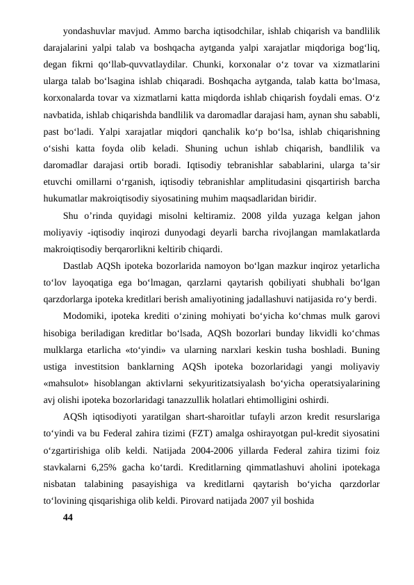 yondashuvlar mavjud. Ammo barcha iqtisodchilar, ishlab chiqarish va bandlilik
darajalarini yalpi talab va boshqacha aytganda yalpi xarajatlar miqdoriga bog‘liq,
degan fikrni qo‘llab-quvvatlaydilar. Chunki, korxonalar o‘z tovar va xizmatlarini
ularga talab bo‘lsagina ishlab chiqaradi. Boshqacha aytganda, talab katta bo‘lmasa,
korxonalarda tovar va xizmatlarni katta miqdorda ishlab chiqarish foydali emas. O‘z
navbatida, ishlab chiqarishda bandlilik va daromadlar darajasi ham, aynan shu sababli,
past bo‘ladi. Yalpi xarajatlar miqdori qanchalik ko‘p bo‘lsa, ishlab chiqarishning
o‘sishi  katta  foyda  olib  keladi.  Shuning  uchun  ishlab  chiqarish,  bandlilik  va
daromadlar  darajasi  ortib  boradi.  Iqtisodiy  tebranishlar  sabablarini,  ularga  ta’sir
etuvchi omillarni o‘rganish, iqtisodiy tebranishlar amplitudasini qisqartirish barcha
hukumatlar makroiqtisodiy siyosatining muhim maqsadlaridan biridir.
Shu  o’rinda  quyidagi  misolni  keltiramiz.  2008  yilda  yuzaga  kelgan  jahon
moliyaviy -iqtisodiy inqirozi dunyodagi deyarli barcha rivojlangan mamlakatlarda
makroiqtisodiy berqarorlikni keltirib chiqardi.
Dastlab AQSh ipoteka bozorlarida namoyon bo‘lgan mazkur inqiroz yetarlicha
to‘lov  layoqatiga  ega  bo‘lmagan,  qarzlarni  qaytarish  qobiliyati  shubhali  bo‘lgan
qarzdorlarga ipoteka kreditlari berish amaliyotining jadallashuvi natijasida ro‘y berdi.
Modomiki, ipoteka krediti o‘zining mohiyati bo‘yicha ko‘chmas mulk garovi
hisobiga beriladigan kreditlar bo‘lsada, AQSh bozorlari bunday likvidli ko‘chmas
mulklarga etarlicha «to‘yindi» va ularning narxlari keskin tusha boshladi. Buning
ustiga  investitsion  banklarning  AQSh  ipoteka  bozorlaridagi  yangi  moliyaviy
«mahsulot» hisoblangan aktivlarni sekyuritizatsiyalash bo‘yicha operatsiyalarining
avj olishi ipoteka bozorlaridagi tanazzullik holatlari ehtimolligini oshirdi.
AQSh iqtisodiyoti yaratilgan shart-sharoitlar tufayli arzon kredit resurslariga
to‘yindi va bu Federal zahira tizimi (FZT) amalga oshirayotgan pul-kredit siyosatini
o‘zgartirishiga olib keldi. Natijada 2004-2006 yillarda Federal  zahira tizimi  foiz
stavkalarni  6,25%  gacha  ko‘tardi. Kreditlarning qimmatlashuvi  aholini  ipotekaga
nisbatan  talabining  pasayishiga  va  kreditlarni  qaytarish  bo‘yicha  qarzdorlar
to‘lovining qisqarishiga olib keldi. Pirovard natijada 2007 yil boshida
44
