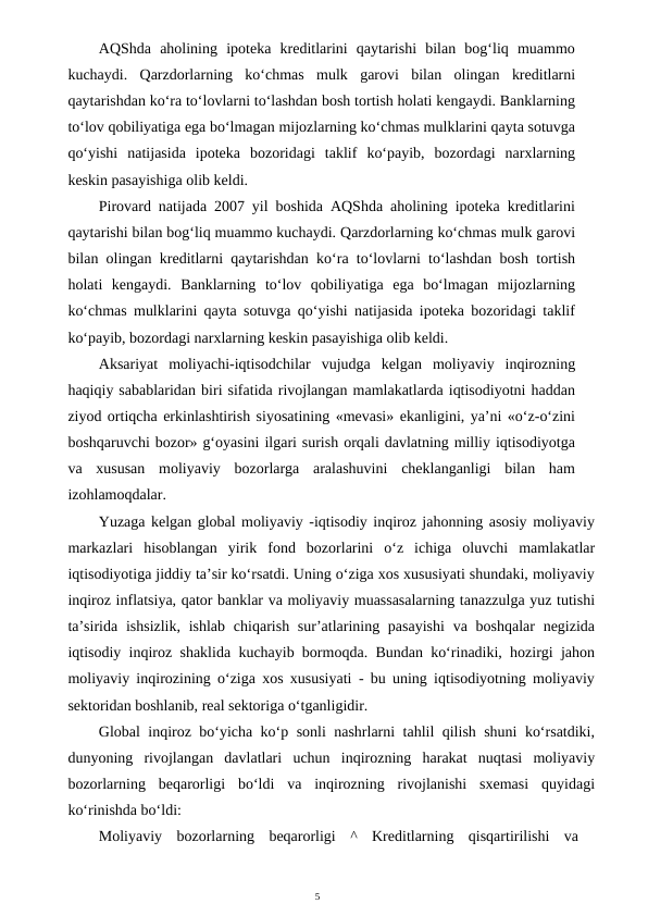 5
AQShda  aholining  ipoteka  kreditlarini  qaytarishi  bilan  bog‘liq  muammo
kuchaydi.  Qarzdorlarning  ko‘chmas  mulk  garovi  bilan  olingan  kreditlarni
qaytarishdan ko‘ra to‘lovlarni to‘lashdan bosh tortish holati kengaydi. Banklarning
to‘lov qobiliyatiga ega bo‘lmagan mijozlarning ko‘chmas mulklarini qayta sotuvga
qo‘yishi  natijasida  ipoteka  bozoridagi  taklif  ko‘payib,  bozordagi  narxlarning
keskin pasayishiga olib keldi.
Pirovard natijada 2007 yil boshida AQShda aholining ipoteka kreditlarini
qaytarishi bilan bog‘liq muammo kuchaydi. Qarzdorlarning ko‘chmas mulk garovi
bilan olingan kreditlarni qaytarishdan ko‘ra to‘lovlarni to‘lashdan bosh tortish
holati  kengaydi.  Banklarning  to‘lov  qobiliyatiga  ega  bo‘lmagan  mijozlarning
ko‘chmas mulklarini qayta sotuvga qo‘yishi natijasida ipoteka bozoridagi taklif
ko‘payib, bozordagi narxlarning keskin pasayishiga olib keldi.
Aksariyat  moliyachi-iqtisodchilar  vujudga  kelgan  moliyaviy  inqirozning
haqiqiy sabablaridan biri sifatida rivojlangan mamlakatlarda iqtisodiyotni haddan
ziyod ortiqcha erkinlashtirish siyosatining «mevasi» ekanligini, ya’ni «o‘z-o‘zini
boshqaruvchi bozor» g‘oyasini ilgari surish orqali davlatning milliy iqtisodiyotga
va  xususan  moliyaviy  bozorlarga  aralashuvini  cheklanganligi  bilan  ham
izohlamoqdalar.
Yuzaga kelgan global moliyaviy -iqtisodiy inqiroz jahonning asosiy moliyaviy
markazlari  hisoblangan  yirik  fond  bozorlarini  o‘z  ichiga  oluvchi  mamlakatlar
iqtisodiyotiga jiddiy ta’sir ko‘rsatdi. Uning o‘ziga xos xususiyati shundaki, moliyaviy
inqiroz inflatsiya, qator banklar va moliyaviy muassasalarning tanazzulga yuz tutishi
ta’sirida  ishsizlik, ishlab  chiqarish sur’atlarining pasayishi  va boshqalar  negizida
iqtisodiy inqiroz shaklida kuchayib bormoqda. Bundan ko‘rinadiki, hozirgi jahon
moliyaviy inqirozining o‘ziga xos xususiyati - bu uning iqtisodiyotning moliyaviy
sektoridan boshlanib, real sektoriga o‘tganligidir.
Global inqiroz bo‘yicha ko‘p sonli nashrlarni tahlil qilish shuni ko‘rsatdiki,
dunyoning  rivojlangan  davlatlari  uchun  inqirozning  harakat  nuqtasi  moliyaviy
bozorlarning  beqarorligi  bo‘ldi  va  inqirozning  rivojlanishi  sxemasi  quyidagi
ko‘rinishda bo‘ldi:
Moliyaviy  bozorlarning  beqarorligi  ^  Kreditlarning  qisqartirilishi  va
