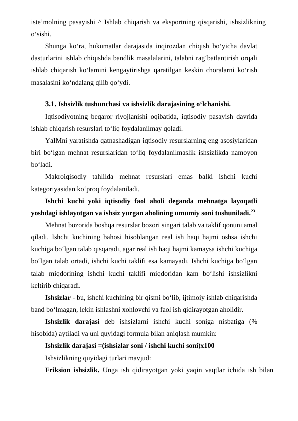 iste’molning pasayishi ^ Ishlab chiqarish va eksportning qisqarishi, ishsizlikning
o‘sishi.
Shunga ko‘ra, hukumatlar darajasida inqirozdan chiqish bo‘yicha davlat
dasturlarini ishlab chiqishda bandlik masalalarini, talabni rag‘batlantirish orqali
ishlab chiqarish ko‘lamini kengaytirishga qaratilgan keskin choralarni ko‘rish
masalasini ko‘ndalang qilib qo‘ydi.
3.1. Ishsizlik tushunchasi va ishsizlik darajasining o‘lchanishi.
Iqtisodiyotning beqaror rivojlanishi oqibatida, iqtisodiy pasayish davrida
ishlab chiqarish resurslari to‘liq foydalanilmay qoladi.
YaIMni yaratishda qatnashadigan iqtisodiy resurslarning eng asosiylaridan
biri bo‘lgan mehnat resurslaridan to‘liq foydalanilmaslik ishsizlikda namoyon
bo‘ladi.
Makroiqisodiy  tahlilda  mehnat  resurslari  emas  balki  ishchi  kuchi
kategoriyasidan ko‘proq foydalaniladi.
Ishchi  kuchi  yoki  iqtisodiy  faol  aholi  deganda  mehnatga  layoqatli
yoshdagi ishlayotgan va ishsiz yurgan aholining umumiy soni tushuniladi.23
Mehnat bozorida boshqa resurslar bozori singari talab va taklif qonuni amal
qiladi. Ishchi kuchining bahosi hisoblangan real ish haqi hajmi oshsa ishchi
kuchiga bo‘lgan talab qisqaradi, agar real ish haqi hajmi kamaysa ishchi kuchiga
bo‘lgan talab ortadi, ishchi kuchi taklifi esa kamayadi. Ishchi kuchiga bo‘lgan
talab  miqdorining  ishchi  kuchi  taklifi  miqdoridan  kam  bo‘lishi  ishsizlikni
keltirib chiqaradi.
Ishsizlar - bu, ishchi kuchining bir qismi bo‘lib, ijtimoiy ishlab chiqarishda
band bo‘lmagan, lekin ishlashni xohlovchi va faol ish qidirayotgan aholidir.
Ishsizlik  darajasi  deb  ishsizlarni  ishchi  kuchi  soniga  nisbatiga  (%
hisobida) aytiladi va uni quyidagi formula bilan aniqlash mumkin:
Ishsizlik darajasi =(ishsizlar soni / ishchi kuchi soni)x100
Ishsizlikning quyidagi turlari mavjud:
Friksion ishsizlik.  Unga ish qidirayotgan yoki yaqin vaqtlar ichida ish bilan
