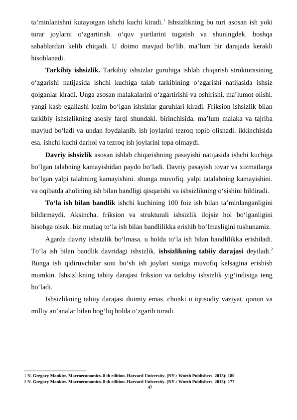 ta’minlanishni kutayotgan ishchi kuchi kiradi.1 Ishsizlikning bu turi asosan ish yoki
turar  joylarni  o‘zgartirish.  o‘quv  yurtlarini  tugatish  va  shuningdek.  boshqa
sabablardan kelib chiqadi. U doimo mavjud bo‘lib. ma’lum bir darajada kerakli
hisoblanadi.
Tarkibiy ishsizlik. Tarkibiy ishsizlar guruhiga ishlab chiqarish strukturasining
o‘zgarishi  natijasida  ishchi  kuchiga  talab  tarkibining  o‘zgarishi  natijasida  ishsiz
qolganlar kiradi. Unga asosan malakalarini o‘zgartirishi va oshirishi. ma’lumot olishi.
yangi kasb egallashi lozim bo‘lgan ishsizlar guruhlari kiradi. Friksion ishsizlik bilan
tarkibiy ishsizlikning asosiy farqi shundaki. birinchisida. ma’lum malaka va tajriba
mavjud bo‘ladi va undan foydalanib. ish joylarini tezroq topib olishadi. ikkinchisida
esa. ishchi kuchi darhol va tezroq ish joylarini topa olmaydi.
Davriy ishsizlik asosan ishlab chiqarishning pasayishi natijasida ishchi kuchiga
bo‘lgan talabning kamayishidan paydo bo‘ladi. Davriy pasayish tovar va xizmatlarga
bo‘lgan yalpi talabning kamayishini. shunga muvofiq. yalpi tatalabning kamayishini.
va oqibatda aholining ish bilan bandligi qisqarishi va ishsizlikning o‘sishini bildiradi.
To‘la ish bilan bandlik ishchi kuchining 100 foiz ish bilan ta’minlanganligini
bildirmaydi.  Aksincha.  friksion  va  strukturali  ishsizlik  ilojsiz  hol  bo‘lganligini
hisobga olsak. biz mutlaq to‘la ish bilan bandlilikka erishib bo‘lmasligini tushunamiz.
Agarda davriy ishsizlik bo‘lmasa. u holda to‘la ish bilan bandlilikka erishiladi.
To‘la ish bilan bandlik davridagi ishsizlik.  ishsizlikning tabiiy darajasi  deyiladi.2
Bunga ish qidiruvchilar soni bo‘sh ish joylari soniga muvofiq kelsagina erishish
mumkin. Ishsizlikning tabiiy darajasi friksion va tarkibiy ishsizlik yig‘indisiga teng
bo‘ladi.
Ishsizlikning tabiiy darajasi doimiy emas. chunki u iqtisodiy vaziyat. qonun va
milliy an’analar bilan bog‘liq holda o‘zgarib turadi.
1 N. Gregory Mankiw. Macroeconomics. 8 th edition. Harvard University. (NY.: Worth Publishers. 2013): 180
2 N. Gregory Mankiw. Macroeconomics. 8 th edition. Harvard University. (NY.: Worth Publishers. 2013): 177
47
