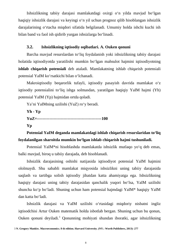 8
Ishsizlikning  tabiiy  darajasi  mamlakatdagi  oxirgi  o‘n  yilda  mavjud  bo‘lgan
haqiqiy ishsizlik darajasi va keyingi o‘n yil uchun prognoz qilib hisoblangan ishsizlik
darajalarining o‘rtacha miqdori sifatida belgilanadi. Umumiy holda ishchi kuchi ish
bilan band va faol ish qidirib yurgan ishsizlarga bo‘linadi.
3.2.
Ishsizlikning iqtisodiy oqibatlari. A. Ouken qonuni
Barcha mavjud resurslardan to‘liq foydalanish yoki ishsizlikning tabiiy darajasi
holatida iqtisodiyotda yaratilishi mumkin bo‘lgan mahsulot hajmini iqtisodiyotning
ishlab chiqarish potensiali  deb ataladi. Mamlakatning ishlab chiqarish potensiali
potensial YaIM ko‘rsatkichi bilan o‘lchanadi.
Makroiqtisodiy  beqarorlik  tufayli,  iqtisodiy  pasayish  davrida  mamlakat  o‘z
iqtisodiy potensialini to‘liq ishga solmasdan, yaratilgan haqiqiy YaIM hajmi (Yh)
potensial YaIM (Yp) hajmidan ortda qoladi.
Ya’ni YaIMning uzilishi (YuZ) ro‘y beradi.
Yh - Yp
YuZ=----------------------------------------------100
Yp
Potensial YaIM deganda mamlakatdagi ishlab chiqarish resurslaridan to‘liq
foydalanilgan sharoitda mumkin bo‘lgan ishlab chiqarish hajmi tushuniladi.
Potensial YaIM*ni hisoblashda mamlakatda ishsizlik mutlaqo yo‘q deb emas,
balki mavjud, biroq u tabiiy darajada, deb hisoblanadi.
Ishsizlik  darajasining  oshishi  natijasida  iqtisodiyot  potensial  YaIM  hajmini
ololmaydi.  Shu  sababli  mamlakat  miqyosida  ishsizlikni  uning  tabiiy  darajasida
saqlash  va  tartibga  solish  iqtisodiy  jihatdan  katta  ahamiyatga  ega.  Ishsizlikning
haqiqiy darajasi  uning tabiiy darajasidan qanchalik yuqori  bo‘lsa, YaIM uzilishi
shuncha ko‘p bo‘ladi. Shuning uchun ham potensial hajmdagi YaIM* haqiqiy YaIM
dan katta bo‘ladi.
Ishsizlik  darajasi  va  YaIM  uzilishi  o‘rtasidagi  miqdoriy  nisbatni  ingliz
iqtisodchisi Artur Ouken matematik holda isbotlab bergan. Shuning uchun bu qonun,
Ouken qonuni deyiladi.3 Qonunning mohiyati shundan iboratki, agar ishsizlikning
3 N. Gregory Mankiw. Macroeconomics. 8 th edition. Harvard University. (NY.: Worth Publishers, 2013): 277
