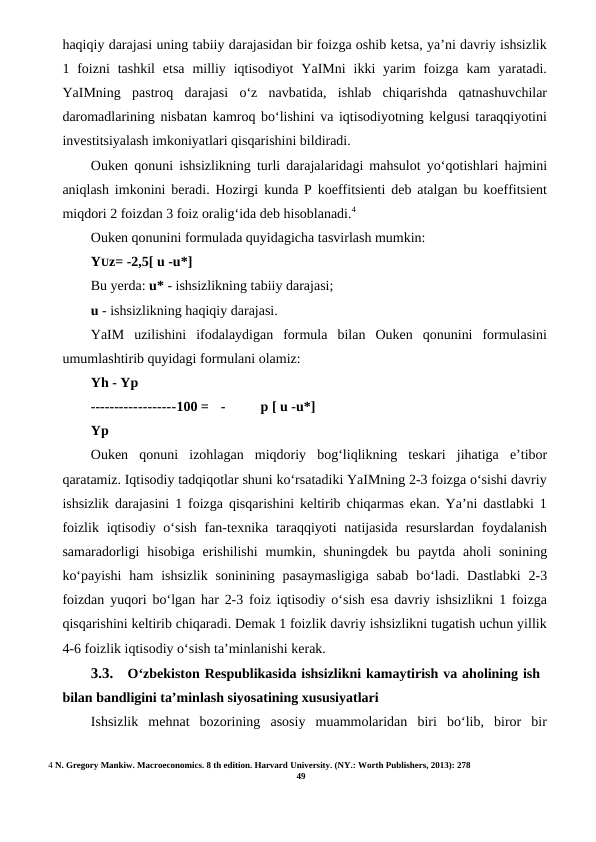 haqiqiy darajasi uning tabiiy darajasidan bir foizga oshib ketsa, ya’ni davriy ishsizlik
1 foizni  tashkil  etsa  milliy  iqtisodiyot  YaIMni  ikki  yarim  foizga  kam  yaratadi.
YaIMning  pastroq  darajasi  o‘z  navbatida,  ishlab  chiqarishda  qatnashuvchilar
daromadlarining nisbatan kamroq bo‘lishini va iqtisodiyotning kelgusi taraqqiyotini
investitsiyalash imkoniyatlari qisqarishini bildiradi.
Ouken qonuni ishsizlikning turli darajalaridagi mahsulot yo‘qotishlari hajmini
aniqlash imkonini beradi. Hozirgi kunda P koeffitsienti deb atalgan bu koeffitsient
miqdori 2 foizdan 3 foiz oralig‘ida deb hisoblanadi.4
Ouken qonunini formulada quyidagicha tasvirlash mumkin:
YUz= -2,5[ u -u*]
Bu yerda: u* - ishsizlikning tabiiy darajasi;
u - ishsizlikning haqiqiy darajasi.
YaIM  uzilishini  ifodalaydigan  formula  bilan  Ouken  qonunini  formulasini
umumlashtirib quyidagi formulani olamiz:
Yh - Yp
------------------100 =
-
p [ u -u*]
Yp
Ouken  qonuni  izohlagan  miqdoriy  bog‘liqlikning  teskari  jihatiga  e’tibor
qaratamiz. Iqtisodiy tadqiqotlar shuni ko‘rsatadiki YaIMning 2-3 foizga o‘sishi davriy
ishsizlik darajasini 1 foizga qisqarishini keltirib chiqarmas ekan. Ya’ni dastlabki 1
foizlik iqtisodiy o‘sish  fan-texnika taraqqiyoti  natijasida  resurslardan  foydalanish
samaradorligi  hisobiga  erishilishi  mumkin,  shuningdek  bu  paytda  aholi  sonining
ko‘payishi  ham  ishsizlik  soninining  pasaymasligiga  sabab  bo‘ladi. Dastlabki  2-3
foizdan yuqori bo‘lgan har 2-3 foiz iqtisodiy o‘sish esa davriy ishsizlikni 1 foizga
qisqarishini keltirib chiqaradi. Demak 1 foizlik davriy ishsizlikni tugatish uchun yillik
4-6 foizlik iqtisodiy o‘sish ta’minlanishi kerak.
3.3.
O‘zbekiston Respublikasida ishsizlikni kamaytirish va aholining ish
bilan bandligini ta’minlash siyosatining xususiyatlari
Ishsizlik  mehnat  bozorining  asosiy  muammolaridan  biri  bo‘lib,  biror  bir
4 N. Gregory Mankiw. Macroeconomics. 8 th edition. Harvard University. (NY.: Worth Publishers, 2013): 278
49
