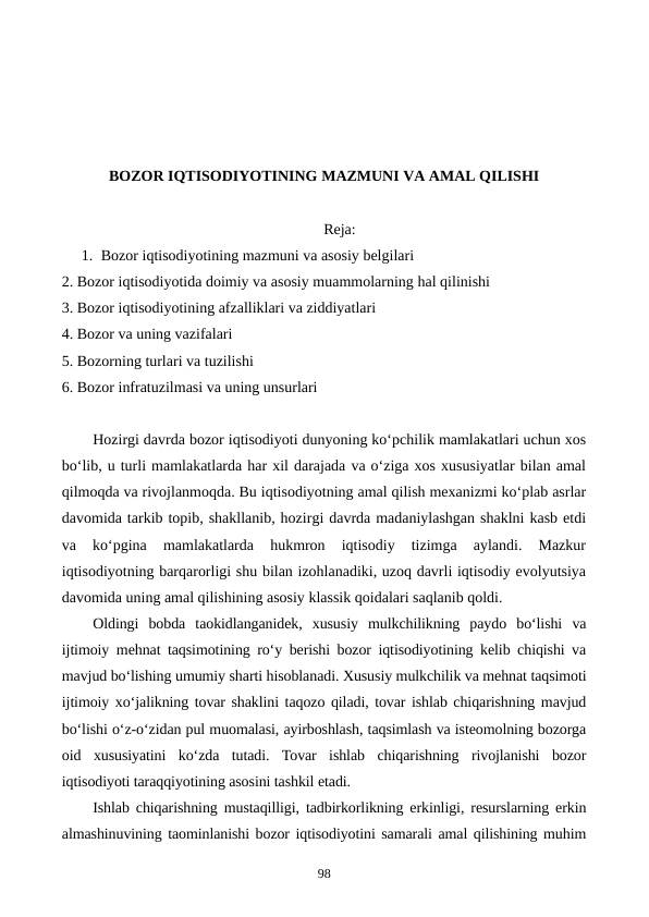 BOZOR IQTISODIYOTINING MAZMUNI VA AMAL QILISHI
Reja:
1. Bozor iqtisodiyotining mazmuni va asosiy belgilari
2. Bozor iqtisodiyotida doimiy va asosiy muammolarning hal qilinishi
3. Bozor iqtisodiyotining afzalliklari va ziddiyatlari
4. Bozor va uning vazifalari
5. Bozorning turlari va tuzilishi
6. Bozor infratuzilmasi va uning unsurlari
Hozirgi davrda bozor iqtisodiyoti dunyoning ko‘pchilik mamlakatlari uchun xos
bo‘lib, u turli mamlakatlarda har xil darajada va o‘ziga xos xususiyatlar bilan amal
qilmoqda va rivojlanmoqda. Bu iqtisodiyotning amal qilish mexanizmi ko‘plab asrlar
davomida tarkib topib, shakllanib, hozirgi davrda madaniylashgan shaklni kasb etdi
va  ko‘pgina  mamlakatlarda  hukmron  iqtisodiy  tizimga  aylandi.  Mazkur
iqtisodiyotning barqarorligi shu bilan izohlanadiki, uzoq davrli iqtisodiy evolyutsiya
davomida uning amal qilishining asosiy klassik qoidalari saqlanib qoldi.
Oldingi  bobda  taokidlanganidek,  xususiy  mulkchilikning  paydo  bo‘lishi  va
ijtimoiy mehnat taqsimotining ro‘y berishi bozor iqtisodiyotining kelib chiqishi va
mavjud bo‘lishing umumiy sharti hisoblanadi. Xususiy mulkchilik va mehnat taqsimoti
ijtimoiy xo‘jalikning tovar shaklini taqozo qiladi, tovar ishlab chiqarishning mavjud
bo‘lishi o‘z-o‘zidan pul muomalasi, ayirboshlash, taqsimlash va isteomolning bozorga
oid  xususiyatini  ko‘zda  tutadi.  Tovar  ishlab  chiqarishning  rivojlanishi  bozor
iqtisodiyoti taraqqiyotining asosini tashkil etadi.
Ishlab chiqarishning mustaqilligi, tadbirkorlikning erkinligi, resurslarning erkin
almashinuvining taominlanishi bozor iqtisodiyotini samarali amal qilishining muhim
98
