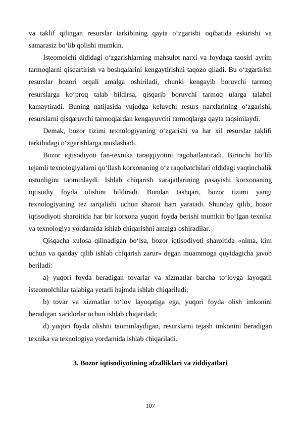 va  taklif  qilingan  resurslar  tarkibining  qayta  o‘zgarishi  oqibatida  eskirishi  va
samarasiz bo‘lib qolishi mumkin. 
Isteomolchi dididagi o‘zgarishlarning mahsulot narxi va foydaga taosiri ayrim
tarmoqlarni qisqartirish va boshqalarini kengaytirishni taqozo qiladi. Bu o‘zgartirish
resurslar  bozori  orqali  amalga  oshiriladi,  chunki  kengayib  boruvchi  tarmoq
resurslarga  ko‘proq  talab  bildirsa,  qisqarib  boruvchi  tarmoq  ularga  talabni
kamaytiradi.  Buning  natijasida  vujudga  keluvchi  resurs  narxlarining  o‘zgarishi,
resurslarni qisqaruvchi tarmoqlardan kengayuvchi tarmoqlarga qayta taqsimlaydi.
Demak,  bozor  tizimi  texnologiyaning o‘zgarishi  va  har  xil  resurslar  taklifi
tarkibidagi o‘zgarishlarga moslashadi.
Bozor  iqtisodiyoti  fan-texnika  taraqqiyotini  ragobatlantiradi.  Birinchi  bo‘lib
tejamli texnologiyalarni qo‘llash korxonaning o‘z raqobatchilari oldidagi vaqtinchalik
ustunligini  taominlaydi.  Ishlab  chiqarish  xarajatlarining  pasayishi  korxonaning
iqtisodiy  foyda  olishini  bildiradi.  Bundan  tashqari,  bozor  tizimi  yangi
texnologiyaning tez tarqalishi uchun sharoit ham yaratadi. Shunday qilib, bozor
iqtisodiyoti sharoitida har bir korxona yuqori foyda berishi mumkin bo‘lgan texnika
va texnologiya yordamida ishlab chiqarishni amalga oshiradilar.
Qisqacha xulosa qilinadigan bo‘lsa, bozor iqtisodiyoti sharoitida «nima, kim
uchun va qanday qilib ishlab chiqarish zarur» degan muammoga quyidagicha javob
beriladi:
a)  yuqori  foyda  beradigan  tovarlar  va  xizmatlar  barcha  to‘lovga  layoqatli
isteomolchilar talabiga yetarli hajmda ishlab chiqariladi; 
b)  tovar  va  xizmatlar  to‘lov  layoqatiga  ega,  yuqori  foyda  olish  imkonini
beradigan xaridorlar uchun ishlab chiqariladi;
d) yuqori foyda olishni taominlaydigan, resurslarni tejash imkonini beradigan
texnika va texnologiya yordamida ishlab chiqariladi.
3. Bozor iqtisodiyotining afzalliklari va ziddiyatlari
107
