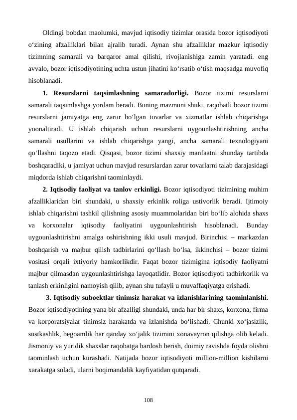 Oldingi bobdan maolumki, mavjud iqtisodiy tizimlar orasida bozor iqtisodiyoti
o‘zining  afzalliklari  bilan  ajralib  turadi.  Aynan  shu  afzalliklar  mazkur  iqtisodiy
tizimning  samarali  va  barqaror  amal  qilishi,  rivojlanishiga  zamin  yaratadi.  eng
avvalo, bozor iqtisodiyotining uchta ustun jihatini ko‘rsatib o‘tish maqsadga muvofiq
hisoblanadi.
1. Resurslarni  taqsimlashning  samaradorligi. Bozor  tizimi  resurslarni
samarali taqsimlashga yordam beradi. Buning mazmuni shuki, raqobatli bozor tizimi
resurslarni jamiyatga eng zarur bo‘lgan tovarlar va xizmatlar ishlab chiqarishga
yoonaltiradi.  U  ishlab  chiqarish  uchun  resurslarni  uygounlashtirishning  ancha
samarali  usullarini  va  ishlab  chiqarishga  yangi,  ancha  samarali  texnologiyani
qo‘llashni taqozo etadi. Qisqasi, bozor tizimi shaxsiy manfaatni shunday tartibda
boshqaradiki, u jamiyat uchun mavjud resurslardan zarur tovarlarni talab darajasidagi
miqdorda ishlab chiqarishni taominlaydi.
2. Iqtisodiy faoliyat va tanlov erkinligi. Bozor iqtisodiyoti tizimining muhim
afzalliklaridan biri shundaki, u shaxsiy erkinlik roliga ustivorlik beradi. Ijtimoiy
ishlab chiqarishni tashkil qilishning asosiy muammolaridan biri bo‘lib alohida shaxs
va  korxonalar  iqtisodiy  faoliyatini  uygounlashtirish  hisoblanadi.  Bunday
uygounlashtirishni amalga oshirishning ikki usuli mavjud. Birinchisi – markazdan
boshqarish va majbur qilish tadbirlarini qo‘llash bo‘lsa, ikkinchisi – bozor tizimi
vositasi orqali ixtiyoriy hamkorlikdir. Faqat bozor tizimigina iqtisodiy faoliyatni
majbur qilmasdan uygounlashtirishga layoqatlidir. Bozor iqtisodiyoti tadbirkorlik va
tanlash erkinligini namoyish qilib, aynan shu tufayli u muvaffaqiyatga erishadi.
3. Iqtisodiy suboektlar tinimsiz harakat va izlanishlarining taominlanishi.
Bozor iqtisodiyotining yana bir afzalligi shundaki, unda har bir shaxs, korxona, firma
va korporatsiyalar tinimsiz harakatda va izlanishda bo‘lishadi. Chunki xo‘jasizlik,
sustkashlik, begoamlik har qanday xo‘jalik tizimini xonavayron qilishga olib keladi.
Jismoniy va yuridik shaxslar raqobatga bardosh berish, doimiy ravishda foyda olishni
taominlash uchun kurashadi. Natijada bozor iqtisodiyoti million-million kishilarni
xarakatga soladi, ularni boqimandalik kayfiyatidan qutqaradi.
108
