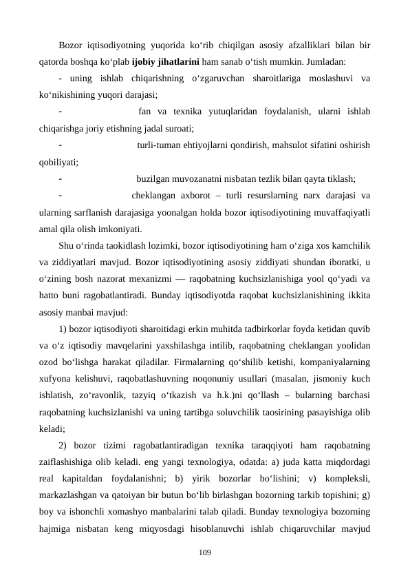 Bozor iqtisodiyotning yuqorida ko‘rib chiqilgan asosiy afzalliklari bilan bir
qatorda boshqa ko‘plab ijobiy jihatlarini ham sanab o‘tish mumkin. Jumladan:
-  uning  ishlab  chiqarishning  o‘zgaruvchan  sharoitlariga  moslashuvi  va
ko‘nikishining yuqori darajasi;
-
 fan  va  texnika  yutuqlaridan  foydalanish,  ularni  ishlab
chiqarishga joriy etishning jadal suroati;
-
  turli-tuman ehtiyojlarni qondirish, mahsulot sifatini oshirish
qobiliyati;
-
  buzilgan muvozanatni nisbatan tezlik bilan qayta tiklash;
-
cheklangan  axborot  –  turli  resurslarning  narx  darajasi  va
ularning sarflanish darajasiga yoonalgan holda bozor iqtisodiyotining muvaffaqiyatli
amal qila olish imkoniyati.
Shu o‘rinda taokidlash lozimki, bozor iqtisodiyotining ham o‘ziga xos kamchilik
va ziddiyatlari mavjud. Bozor iqtisodiyotining asosiy ziddiyati shundan iboratki, u
o‘zining bosh nazorat mexanizmi — raqobatning kuchsizlanishiga yool qo‘yadi va
hatto buni ragobatlantiradi. Bunday iqtisodiyotda raqobat kuchsizlanishining ikkita
asosiy manbai mavjud: 
1) bozor iqtisodiyoti sharoitidagi erkin muhitda tadbirkorlar foyda ketidan quvib
va o‘z iqtisodiy mavqelarini yaxshilashga intilib, raqobatning cheklangan yoolidan
ozod bo‘lishga harakat qiladilar. Firmalarning qo‘shilib ketishi, kompaniyalarning
xufyona kelishuvi, raqobatlashuvning noqonuniy usullari (masalan, jismoniy kuch
ishlatish,  zo‘ravonlik,  tazyiq  o‘tkazish  va  h.k.)ni  qo‘llash  –  bularning  barchasi
raqobatning kuchsizlanishi va uning tartibga soluvchilik taosirining pasayishiga olib
keladi;
2)  bozor  tizimi  ragobatlantiradigan  texnika  taraqqiyoti  ham  raqobatning
zaiflashishiga olib keladi. eng yangi texnologiya, odatda: a) juda katta miqdordagi
real  kapitaldan  foydalanishni;  b)  yirik  bozorlar  bo‘lishini;  v)  kompleksli,
markazlashgan va qatoiyan bir butun bo‘lib birlashgan bozorning tarkib topishini; g)
boy va ishonchli xomashyo manbalarini talab qiladi. Bunday texnologiya bozorning
hajmiga  nisbatan  keng  miqyosdagi  hisoblanuvchi  ishlab  chiqaruvchilar  mavjud
109
