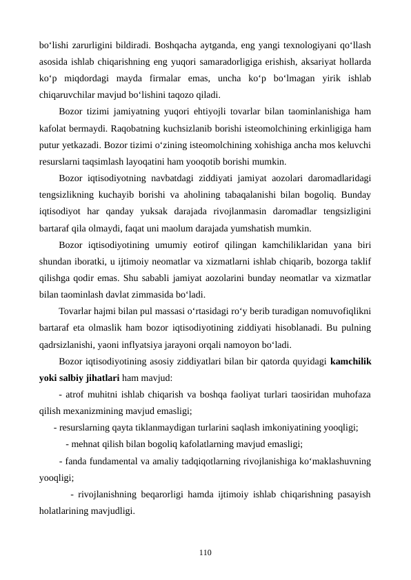 bo‘lishi zarurligini bildiradi. Boshqacha aytganda, eng yangi texnologiyani qo‘llash
asosida ishlab chiqarishning eng yuqori samaradorligiga erishish, aksariyat hollarda
ko‘p  miqdordagi  mayda  firmalar  emas,  uncha  ko‘p  bo‘lmagan  yirik  ishlab
chiqaruvchilar mavjud bo‘lishini taqozo qiladi. 
Bozor tizimi jamiyatning yuqori ehtiyojli tovarlar bilan taominlanishiga ham
kafolat bermaydi. Raqobatning kuchsizlanib borishi isteomolchining erkinligiga ham
putur yetkazadi. Bozor tizimi o‘zining isteomolchining xohishiga ancha mos keluvchi
resurslarni taqsimlash layoqatini ham yooqotib borishi mumkin.
Bozor iqtisodiyotning navbatdagi ziddiyati jamiyat aozolari daromadlaridagi
tengsizlikning kuchayib borishi va aholining tabaqalanishi bilan bogoliq. Bunday
iqtisodiyot  har  qanday  yuksak  darajada  rivojlanmasin  daromadlar  tengsizligini
bartaraf qila olmaydi, faqat uni maolum darajada yumshatish mumkin.
Bozor  iqtisodiyotining  umumiy  eotirof  qilingan  kamchiliklaridan  yana  biri
shundan iboratki, u ijtimoiy neomatlar va xizmatlarni ishlab chiqarib, bozorga taklif
qilishga qodir emas. Shu sababli jamiyat aozolarini bunday neomatlar va xizmatlar
bilan taominlash davlat zimmasida bo‘ladi.
Tovarlar hajmi bilan pul massasi o‘rtasidagi ro‘y berib turadigan nomuvofiqlikni
bartaraf eta olmaslik ham bozor iqtisodiyotining ziddiyati hisoblanadi. Bu pulning
qadrsizlanishi, yaoni inflyatsiya jarayoni orqali namoyon bo‘ladi.
Bozor iqtisodiyotining asosiy ziddiyatlari bilan bir qatorda quyidagi kamchilik
yoki salbiy jihatlari ham mavjud:
- atrof muhitni ishlab chiqarish va boshqa faoliyat turlari taosiridan muhofaza
qilish mexanizmining mavjud emasligi;
      - resurslarning qayta tiklanmaydigan turlarini saqlash imkoniyatining yooqligi;
           - mehnat qilish bilan bogoliq kafolatlarning mavjud emasligi;
       - fanda fundamental va amaliy tadqiqotlarning rivojlanishiga ko‘maklashuvning
yooqligi;
       - rivojlanishning beqarorligi hamda ijtimoiy ishlab chiqarishning pasayish
holatlarining mavjudligi.
110
