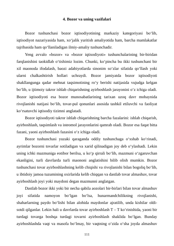 4. Bozor va uning vazifalari
Bozor  tushunchasi  bozor  iqtisodiyotining  markaziy  kategoriyasi  bo‘lib,
iqtisodiyot nazariyasida ham, xo‘jalik yuritish amaliyotida ham, barcha mamlakatlar
tajribasida ham qo‘llaniladigan ilmiy-amaliy tushunchadir.
Yeng  avvalo  «bozor»  va  «bozor  iqtisodiyoti»  tushunchalarining  bir-biridan
farqlanishini taokidlab o‘tishimiz lozim. Chunki, ko‘pincha bu ikki tushunchani bir
xil maonoda ifodalash, baozi adabiyotlarda sinonim so‘zlar sifatida qo‘llash yoki
ularni  chalkashtirish  hollari  uchraydi.  Bozor  jamiyatda  bozor  iqtisodiyoti
shakllangunga qadar mehnat taqsimotining ro‘y berishi natijasida vujudga kelgan
bo‘lib, u ijtimoiy takror ishlab chiqarishning ayirboshlash jarayonini o‘z ichiga oladi.
Bozor  iqtisodiyoti  esa  bozor  munosabatlarining  tarixan  uzoq  davr  mobaynida
rivojlanishi natijasi bo‘lib, tovar-pul qonunlari asosida tashkil etiluvchi va faoliyat
ko‘rsatuvchi iqtisodiy tizimni anglatadi.  
Bozor iqtisodiyoti takror ishlab chiqarishning barcha fazalarini: ishlab chiqarish,
ayirboshlash, taqsimlash va isteomol jarayonlarini qamrab oladi. Bozor esa faqat bitta
fazani, yaoni ayirboshlash fazasini o‘z ichiga oladi.
Bozor  tushunchasi  yuzaki  qaraganda  oddiy  tushunchaga  o‘xshab  ko‘rinadi,
ayrimlar bozorni tovarlar sotiladigan va xarid qilinadigan joy deb o‘ylashadi. Lekin
uning ichki mazmuniga eotibor berilsa, u ko‘p qirrali bo‘lib, mazmuni o‘zgaruvchan
ekanligini,  turli  davrlarda  turli  maononi  anglatishini  bilib  olish  mumkin.  Bozor
tushunchasi tovar ayirboshlashning kelib chiqishi va rivojlanishi bilan bogoliq bo‘lib,
u ibtidoiy jamoa tuzumining oxirlarida kelib chiqqan va dastlab tovar almashuv, tovar
ayirboshlash joyi yoki maydoni degan mazmunni anglatgan.
Dastlab bozor ikki yoki bir necha qabila aozolari bir-birlari bilan tovar almashuv
joyi  sifatida  namoyon  bo‘lgan  bo‘lsa,  hunarmandchilikning  rivojlanishi,
shaharlarning paydo bo‘lishi bilan alohida maydonlar ajratilib, unda kishilar oldi-
sotdi qilganlar. Lekin hali u davrlarda tovar ayirboshlash T – T ko‘rinishida, yaoni bir
turdagi  tovarga  boshqa  turdagi  tovarni  ayirboshlash  shaklida  bo‘lgan.  Bunday
ayirboshlashda vaqt va masofa bo‘lmay, bir vaqtning o‘zida o‘sha joyda almashuv
111
