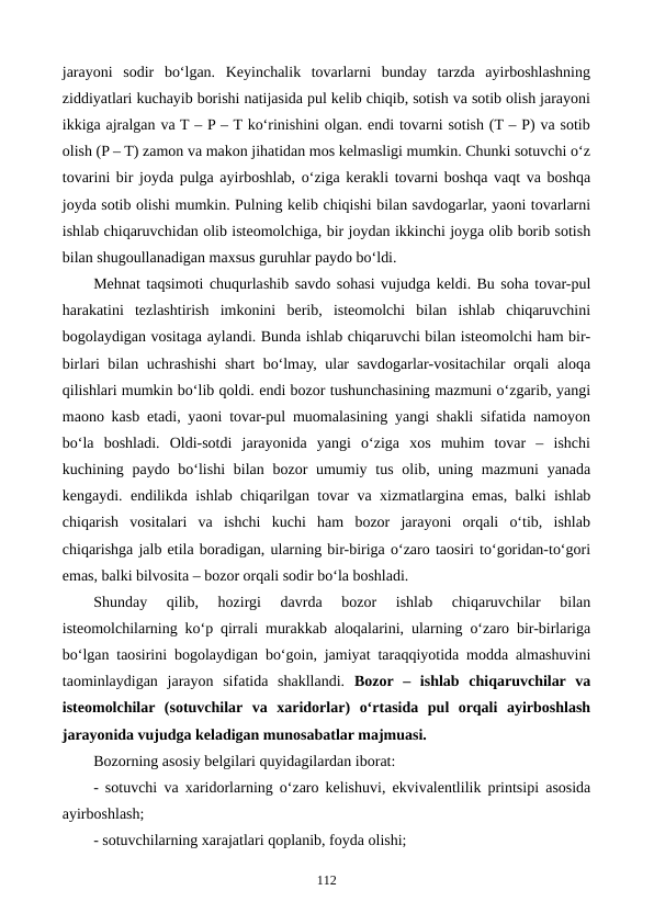 jarayoni  sodir  bo‘lgan.  Keyinchalik  tovarlarni  bunday  tarzda  ayirboshlashning
ziddiyatlari kuchayib borishi natijasida pul kelib chiqib, sotish va sotib olish jarayoni
ikkiga ajralgan va T – P – T ko‘rinishini olgan. endi tovarni sotish (T – P) va sotib
olish (P – T) zamon va makon jihatidan mos kelmasligi mumkin. Chunki sotuvchi o‘z
tovarini bir joyda pulga ayirboshlab, o‘ziga kerakli tovarni boshqa vaqt va boshqa
joyda sotib olishi mumkin. Pulning kelib chiqishi bilan savdogarlar, yaoni tovarlarni
ishlab chiqaruvchidan olib isteomolchiga, bir joydan ikkinchi joyga olib borib sotish
bilan shugoullanadigan maxsus guruhlar paydo bo‘ldi.
Mehnat taqsimoti chuqurlashib savdo sohasi vujudga keldi. Bu soha tovar-pul
harakatini  tezlashtirish  imkonini  berib,  isteomolchi  bilan  ishlab  chiqaruvchini
bogolaydigan vositaga aylandi. Bunda ishlab chiqaruvchi bilan isteomolchi ham bir-
birlari bilan uchrashishi shart bo‘lmay, ular savdogarlar-vositachilar orqali aloqa
qilishlari mumkin bo‘lib qoldi. endi bozor tushunchasining mazmuni o‘zgarib, yangi
maono kasb etadi, yaoni tovar-pul muomalasining yangi shakli sifatida namoyon
bo‘la  boshladi.  Oldi-sotdi  jarayonida  yangi  o‘ziga  xos  muhim  tovar  –  ishchi
kuchining paydo bo‘lishi  bilan bozor  umumiy tus  olib, uning mazmuni  yanada
kengaydi. endilikda ishlab chiqarilgan tovar va xizmatlargina emas, balki ishlab
chiqarish  vositalari  va  ishchi  kuchi  ham  bozor  jarayoni  orqali  o‘tib,  ishlab
chiqarishga jalb etila boradigan, ularning bir-biriga o‘zaro taosiri to‘goridan-to‘gori
emas, balki bilvosita – bozor orqali sodir bo‘la boshladi.
Shunday  qilib,  hozirgi  davrda  bozor  ishlab  chiqaruvchilar  bilan
isteomolchilarning ko‘p qirrali murakkab aloqalarini, ularning o‘zaro bir-birlariga
bo‘lgan taosirini bogolaydigan bo‘goin, jamiyat taraqqiyotida modda almashuvini
taominlaydigan  jarayon  sifatida  shakllandi. Bozor  –  ishlab  chiqaruvchilar  va
isteomolchilar  (sotuvchilar  va  xaridorlar)  o‘rtasida  pul  orqali  ayirboshlash
jarayonida vujudga keladigan munosabatlar majmuasi.
Bozorning asosiy belgilari quyidagilardan iborat:
- sotuvchi va xaridorlarning o‘zaro kelishuvi, ekvivalentlilik printsipi asosida
ayirboshlash; 
- sotuvchilarning xarajatlari qoplanib, foyda olishi; 
112
