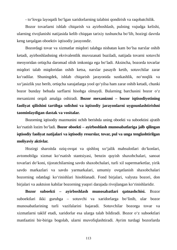 - to‘lovga layoqatli bo‘lgan xaridorlarning talabini qondirish va raqobatchilik.
Bozor  tovarlarni  ishlab  chiqarish  va  ayirboshlash,  pulning  vujudga  kelishi,
ularning rivojlanishi natijasida kelib chiqqan tarixiy tushuncha bo‘lib, hozirgi davrda
keng tarqalgan oboektiv iqtisodiy jarayondir.
Bozordagi tovar va xizmatlar miqdori talabga nisbatan kam bo‘lsa narxlar oshib
ketadi, ayirboshlashning ekvivalentlik muvozanati buziladi, natijada tovarni sotuvchi
meoyoridan ortiqcha daromad olish imkoniga ega bo‘ladi. Aksincha, bozorda tovarlar
miqdori  talab  miqdoridan  oshib  ketsa,  narxlar  pasayib  ketib,  sotuvchilar  zarar
ko‘radilar.  Shuningdek,  ishlab  chiqarish  jarayonida  sustkashlik,  no‘noqlik  va
xo‘jasizlik yuz berib, ortiqcha xarajatlarga yool qo‘yilsa ham zarar oshib ketadi, chunki
bozor  bunday  behuda  sarflarni  hisobga  olmaydi.  Bularning  barchasini  bozor  o‘z
mexanizmi  orqali  amalga  oshiradi. Bozor  mexanizmi  –  bozor iqtisodiyotining
faoliyat qilishini tartibga solishni va iqtisodiy jarayonlarni uygounlashtirishni
taominlaydigan dastak va vositalar.
Bozorning iqtisodiy mazmunini ochib berishda uning oboekti va suboektini ajratib
ko‘rsatish lozim bo‘ladi. Bozor oboekti – ayirboshlash munosabatlariga jalb qilingan
iqtisodiy faoliyat natijalari va iqtisodiy resurslar, tovar, pul va unga tenglashtirilgan
moliyaviy aktivlar.
Hozirgi  sharoitda  oziq-ovqat  va  qishloq  xo‘jalik  mahsulotlari  do‘konlari,
avtomobilga  xizmat  ko‘rsatish  stantsiyasi,  benzin  quyish  shaxobchalari,  sanoat
tovarlari do‘koni, tijoratchilarning savdo shaxobchalari, turli xil supermarketlar, yirik
savdo  markazlari  va  savdo  yarmarkalari,  umumiy  ovqatlanish  shaxobchalari
bozorning odatdagi  ko‘rinishlari  hisoblanadi. Fond birjalari, valyuta bozori, don
birjalari va auktsion kabilar bozorning yuqori darajada rivojlangan ko‘rinishlaridir. 
Bozor  suboekti  –  ayirboshlash  munosabatlari  qatnashchisi.  Bozor
suboektlari  ikki  guruhga  –  sotuvchi  va  xaridorlarga  bo‘linib,  ular  bozor
munosabatlarining  turli  vazifalarini  bajaradi.  Sotuvchilar  bozorga  tovar  va
xizmatlarni taklif etadi, xaridorlar esa ularga talab bildiradi. Bozor o‘z suboektlari
manfaatini bir-biriga bogolab, ularni muvofiqlashtiradi. Ayrim turdagi bozorlarda
113
