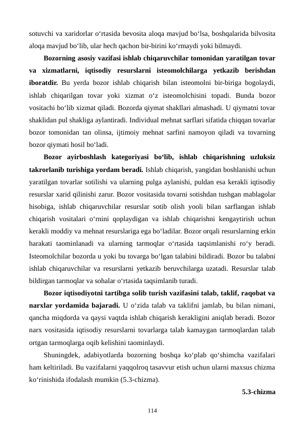 sotuvchi va xaridorlar o‘rtasida bevosita aloqa mavjud bo‘lsa, boshqalarida bilvosita
aloqa mavjud bo‘lib, ular hech qachon bir-birini ko‘rmaydi yoki bilmaydi. 
Bozorning asosiy vazifasi ishlab chiqaruvchilar tomonidan yaratilgan tovar
va  xizmatlarni,  iqtisodiy  resurslarni  isteomolchilarga  yetkazib  berishdan
iboratdir. Bu yerda bozor ishlab chiqarish bilan isteomolni bir-biriga bogolaydi,
ishlab  chiqarilgan  tovar  yoki  xizmat  o‘z  isteomolchisini  topadi.  Bunda  bozor
vositachi bo‘lib xizmat qiladi. Bozorda qiymat shakllari almashadi. U qiymatni tovar
shaklidan pul shakliga aylantiradi. Individual mehnat sarflari sifatida chiqqan tovarlar
bozor tomonidan tan olinsa, ijtimoiy mehnat sarfini namoyon qiladi va tovarning
bozor qiymati hosil bo‘ladi.
Bozor  ayirboshlash  kategoriyasi  bo‘lib,  ishlab  chiqarishning  uzluksiz
takrorlanib turishiga yordam beradi. Ishlab chiqarish, yangidan boshlanishi uchun
yaratilgan tovarlar sotilishi va ularning pulga aylanishi, puldan esa kerakli iqtisodiy
resurslar xarid qilinishi zarur. Bozor vositasida tovarni sotishdan tushgan mablagolar
hisobiga, ishlab chiqaruvchilar resurslar sotib olish yooli bilan sarflangan ishlab
chiqarish vositalari o‘rnini qoplaydigan va ishlab chiqarishni kengaytirish uchun
kerakli moddiy va mehnat resurslariga ega bo‘ladilar. Bozor orqali resurslarning erkin
harakati  taominlanadi  va  ularning  tarmoqlar  o‘rtasida  taqsimlanishi  ro‘y  beradi.
Isteomolchilar bozorda u yoki bu tovarga bo‘lgan talabini bildiradi. Bozor bu talabni
ishlab chiqaruvchilar va resurslarni yetkazib beruvchilarga uzatadi. Resurslar talab
bildirgan tarmoqlar va sohalar o‘rtasida taqsimlanib turadi.
Bozor iqtisodiyotni tartibga solib turish vazifasini talab, taklif, raqobat va
narxlar yordamida bajaradi. U o‘zida talab va taklifni jamlab, bu bilan nimani,
qancha miqdorda va qaysi vaqtda ishlab chiqarish kerakligini aniqlab beradi. Bozor
narx vositasida iqtisodiy resurslarni tovarlarga talab kamaygan tarmoqlardan talab
ortgan tarmoqlarga oqib kelishini taominlaydi.
Shuningdek, adabiyotlarda bozorning boshqa ko‘plab qo‘shimcha vazifalari
ham keltiriladi. Bu vazifalarni yaqqolroq tasavvur etish uchun ularni maxsus chizma
ko‘rinishida ifodalash mumkin (5.3-chizma). 
5.3-chizma 
114
