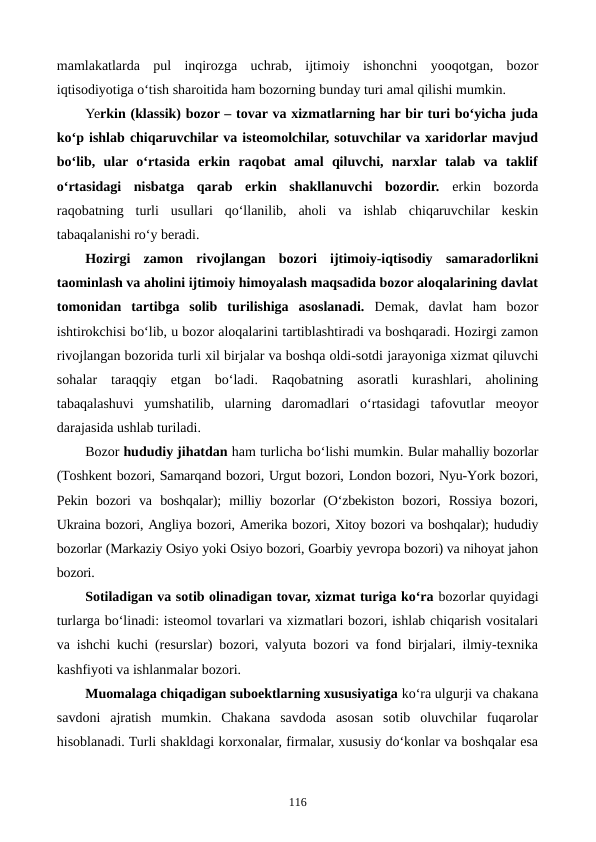 mamlakatlarda  pul  inqirozga  uchrab,  ijtimoiy  ishonchni  yooqotgan,  bozor
iqtisodiyotiga o‘tish sharoitida ham bozorning bunday turi amal qilishi mumkin. 
Yerkin (klassik) bozor – tovar va xizmatlarning har bir turi bo‘yicha juda
ko‘p ishlab chiqaruvchilar va isteomolchilar, sotuvchilar va xaridorlar mavjud
bo‘lib,  ular  o‘rtasida  erkin  raqobat  amal  qiluvchi,  narxlar  talab  va  taklif
o‘rtasidagi  nisbatga  qarab  erkin  shakllanuvchi  bozordir. erkin  bozorda
raqobatning  turli  usullari  qo‘llanilib,  aholi  va  ishlab  chiqaruvchilar  keskin
tabaqalanishi ro‘y beradi.
Hozirgi  zamon  rivojlangan  bozori  ijtimoiy-iqtisodiy  samaradorlikni
taominlash va aholini ijtimoiy himoyalash maqsadida bozor aloqalarining davlat
tomonidan  tartibga  solib  turilishiga  asoslanadi. Demak,  davlat  ham  bozor
ishtirokchisi bo‘lib, u bozor aloqalarini tartiblashtiradi va boshqaradi. Hozirgi zamon
rivojlangan bozorida turli xil birjalar va boshqa oldi-sotdi jarayoniga xizmat qiluvchi
sohalar  taraqqiy  etgan  bo‘ladi.  Raqobatning  asoratli  kurashlari,  aholining
tabaqalashuvi  yumshatilib,  ularning  daromadlari  o‘rtasidagi  tafovutlar  meoyor
darajasida ushlab turiladi. 
Bozor hududiy jihatdan ham turlicha bo‘lishi mumkin. Bular mahalliy bozorlar
(Toshkent bozori, Samarqand bozori, Urgut bozori, London bozori, Nyu-York bozori,
Pekin  bozori  va  boshqalar);  milliy  bozorlar  (O‘zbekiston  bozori,  Rossiya  bozori,
Ukraina bozori, Angliya bozori, Amerika bozori, Xitoy bozori va boshqalar); hududiy
bozorlar (Markaziy Osiyo yoki Osiyo bozori, Goarbiy yevropa bozori) va nihoyat jahon
bozori.
Sotiladigan va sotib olinadigan tovar, xizmat turiga ko‘ra bozorlar quyidagi
turlarga bo‘linadi: isteomol tovarlari va xizmatlari bozori, ishlab chiqarish vositalari
va ishchi kuchi (resurslar) bozori, valyuta bozori va fond birjalari, ilmiy-texnika
kashfiyoti va ishlanmalar bozori.
Muomalaga chiqadigan suboektlarning xususiyatiga ko‘ra ulgurji va chakana
savdoni  ajratish  mumkin.  Chakana  savdoda  asosan  sotib  oluvchilar  fuqarolar
hisoblanadi. Turli shakldagi korxonalar, firmalar, xususiy do‘konlar va boshqalar esa
116
