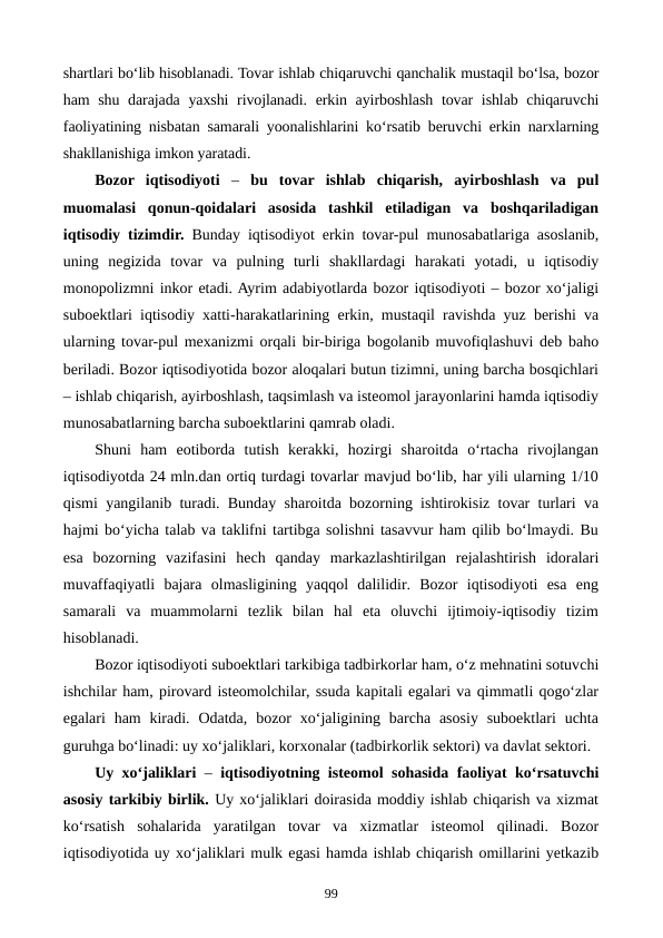 shartlari bo‘lib hisoblanadi. Tovar ishlab chiqaruvchi qanchalik mustaqil bo‘lsa, bozor
ham shu darajada yaxshi  rivojlanadi. erkin ayirboshlash tovar ishlab chiqaruvchi
faoliyatining nisbatan samarali yoonalishlarini ko‘rsatib beruvchi erkin narxlarning
shakllanishiga imkon yaratadi.
Bozor  iqtisodiyoti – bu  tovar  ishlab  chiqarish,  ayirboshlash  va  pul
muomalasi  qonun-qoidalari  asosida  tashkil  etiladigan  va  boshqariladigan
iqtisodiy tizimdir.  Bunday iqtisodiyot erkin tovar-pul munosabatlariga asoslanib,
uning  negizida  tovar  va  pulning  turli  shakllardagi  harakati  yotadi,  u  iqtisodiy
monopolizmni inkor etadi. Ayrim adabiyotlarda bozor iqtisodiyoti – bozor xo‘jaligi
suboektlari iqtisodiy xatti-harakatlarining erkin, mustaqil ravishda yuz berishi va
ularning tovar-pul mexanizmi orqali bir-biriga bogolanib muvofiqlashuvi deb baho
beriladi. Bozor iqtisodiyotida bozor aloqalari butun tizimni, uning barcha bosqichlari
– ishlab chiqarish, ayirboshlash, taqsimlash va isteomol jarayonlarini hamda iqtisodiy
munosabatlarning barcha suboektlarini qamrab oladi.
Shuni  ham  eotiborda  tutish  kerakki,  hozirgi  sharoitda  o‘rtacha  rivojlangan
iqtisodiyotda 24 mln.dan ortiq turdagi tovarlar mavjud bo‘lib, har yili ularning 1/10
qismi yangilanib turadi. Bunday sharoitda bozorning ishtirokisiz tovar turlari va
hajmi bo‘yicha talab va taklifni tartibga solishni tasavvur ham qilib bo‘lmaydi. Bu
esa  bozorning  vazifasini  hech  qanday  markazlashtirilgan  rejalashtirish  idoralari
muvaffaqiyatli  bajara  olmasligining  yaqqol  dalilidir.  Bozor  iqtisodiyoti  esa  eng
samarali  va  muammolarni  tezlik  bilan  hal  eta  oluvchi  ijtimoiy-iqtisodiy  tizim
hisoblanadi.
Bozor iqtisodiyoti suboektlari tarkibiga tadbirkorlar ham, o‘z mehnatini sotuvchi
ishchilar ham, pirovard isteomolchilar, ssuda kapitali egalari va qimmatli qogo‘zlar
egalari  ham  kiradi.  Odatda,  bozor  xo‘jaligining barcha asosiy suboektlari  uchta
guruhga bo‘linadi: uy xo‘jaliklari, korxonalar (tadbirkorlik sektori) va davlat sektori.
Uy xo‘jaliklari – iqtisodiyotning isteomol sohasida faoliyat ko‘rsatuvchi
asosiy tarkibiy birlik. Uy xo‘jaliklari doirasida moddiy ishlab chiqarish va xizmat
ko‘rsatish  sohalarida  yaratilgan  tovar  va  xizmatlar  isteomol  qilinadi.  Bozor
iqtisodiyotida uy xo‘jaliklari mulk egasi hamda ishlab chiqarish omillarini yetkazib
99

