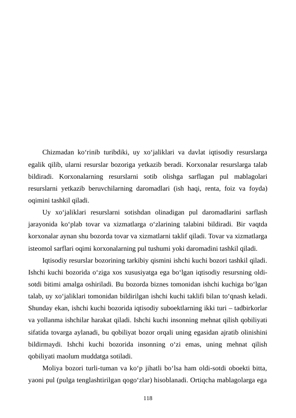Chizmadan ko‘rinib turibdiki, uy xo‘jaliklari va davlat iqtisodiy resurslarga
egalik qilib, ularni resurslar bozoriga yetkazib beradi. Korxonalar resurslarga talab
bildiradi.  Korxonalarning  resurslarni  sotib  olishga  sarflagan  pul  mablagolari
resurslarni yetkazib beruvchilarning daromadlari (ish haqi, renta, foiz va foyda)
oqimini tashkil qiladi.
Uy  xo‘jaliklari  resurslarni  sotishdan  olinadigan  pul  daromadlarini  sarflash
jarayonida ko‘plab tovar va xizmatlarga o‘zlarining talabini bildiradi. Bir vaqtda
korxonalar aynan shu bozorda tovar va xizmatlarni taklif qiladi. Tovar va xizmatlarga
isteomol sarflari oqimi korxonalarning pul tushumi yoki daromadini tashkil qiladi.
Iqtisodiy resurslar bozorining tarkibiy qismini ishchi kuchi bozori tashkil qiladi.
Ishchi kuchi bozorida o‘ziga xos xususiyatga ega bo‘lgan iqtisodiy resursning oldi-
sotdi bitimi amalga oshiriladi. Bu bozorda biznes tomonidan ishchi kuchiga bo‘lgan
talab, uy xo‘jaliklari tomonidan bildirilgan ishchi kuchi taklifi bilan to‘qnash keladi.
Shunday ekan, ishchi kuchi bozorida iqtisodiy suboektlarning ikki turi – tadbirkorlar
va yollanma ishchilar harakat qiladi. Ishchi kuchi insonning mehnat qilish qobiliyati
sifatida tovarga aylanadi, bu qobiliyat bozor orqali uning egasidan ajratib olinishini
bildirmaydi.  Ishchi  kuchi  bozorida  insonning  o‘zi  emas,  uning  mehnat  qilish
qobiliyati maolum muddatga sotiladi.
Moliya bozori turli-tuman va ko‘p jihatli bo‘lsa ham oldi-sotdi oboekti bitta,
yaoni pul (pulga tenglashtirilgan qogo‘zlar) hisoblanadi. Ortiqcha mablagolarga ega
118
