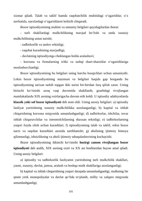 xizmat  qiladi.  Talab  va  taklif  hamda  raqobatchilik  muhitidagi  o‘zgarishlar,  o‘z
navbatida, narxlardagi o‘zgarishlarni keltirib chiqaradi.
Bozor iqtisodiyotining muhim va umumiy belgilari quyidagilardan iborat:
-  turli  shakllardagi  mulkchilikning  mavjud  bo‘lishi  va  unda  xususiy
mulkchilikning ustun turishi;
- tadbirkorlik va tanlov erkinligi;
- raqobat kurashining mavjudligi;
- davlatning iqtisodiyotga cheklangan holda aralashuvi;
-  korxona  va  firmalarning  ichki  va  tashqi  shart-sharoitlar  o‘zgarishlariga
moslashuvchanligi.
Bozor iqtisodiyotining bu belgilari uning barcha bosqichlari uchun umumiydir.
Lekin  bozor  iqtisodiyotining  mazmuni  va  belgilari  haqida  gap  borganda  bu
iqtisodiyotning tarixan tarkib topgan ikki turini bir-biridan farq qilish zarur. Uning
birinchi  ko‘rinishi  uzoq  vaqt  davomida  shakllanib,  goarbdagi  rivojlangan
mamlakatlarda XIX asrning oxirlarigacha davom etib keldi. U iqtisodiy adabiyotlarda
klassik yoki sof bozor iqtisodiyoti deb nom oldi. Uning asosiy belgilari: a) iqtisodiy
faoliyat  yuritishning  xususiy  mulkchilikka  asoslanganligi;  b)  kapital  va  ishlab
chiqarishning korxona miqyosida umumlashganligi; d) tadbirkorlar, ishchilar, tovar
ishlab chiqaruvchilar va isteomolchilarning shaxsan erkinligi; e) tadbirkorlarning
yuqori foyda olish uchun kurashlari; f) iqtisodiyotning talab va taklif, erkin bozor
narxi  va  raqobat  kurashlari  asosida  tartiblanishi;  g)  aholining  ijtimoiy  himoya
qilinmasligi, ishsizlikning va aholi ijtimoiy tabaqalashuvining kuchayishi.
Bozor iqtisodiyotining ikkinchi ko‘rinishi  hozirgi zamon rivojlangan bozor
iqtisodiyoti deb atalib, XIX asrning oxiri va XX asr boshlaridan buyon amal qiladi.
Uning asosiy belgilari:
a) iqtisodiy va tadbirkorlik faoliyatini yuritishning turli mulkchilik shakllari,
yaoni, xususiy, davlat, jamoa, aralash va boshqa mulk shakllariga asoslanganligi;
b) kapital va ishlab chiqarishning yuqori darajada umumlashganligi, mulkning bir
qismi yirik monopoliyalar va davlat qo‘lida to‘planib, milliy va xalqaro miqyosda
umumlashganligi;
101
