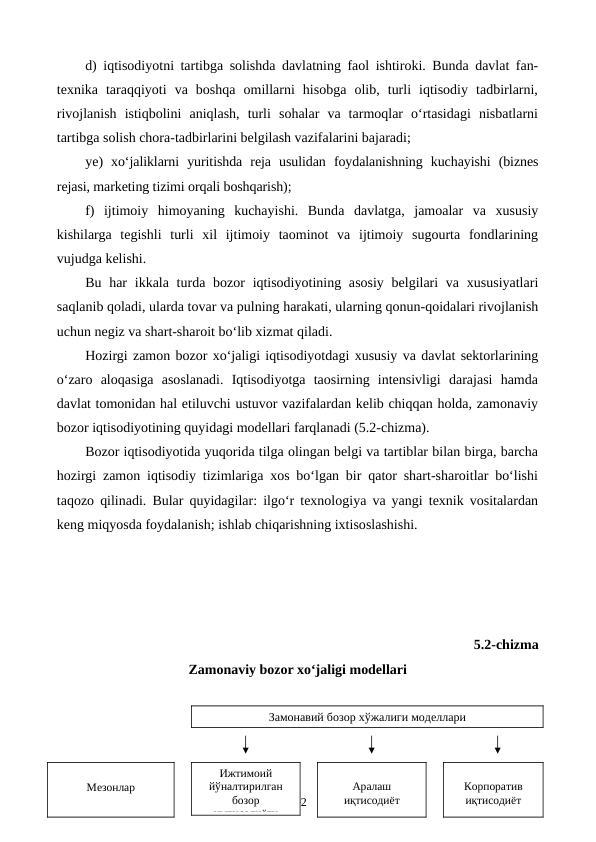 d) iqtisodiyotni tartibga solishda davlatning faol ishtiroki. Bunda davlat fan-
texnika  taraqqiyoti  va  boshqa  omillarni  hisobga  olib,  turli  iqtisodiy  tadbirlarni,
rivojlanish  istiqbolini  aniqlash,  turli  sohalar  va  tarmoqlar  o‘rtasidagi  nisbatlarni
tartibga solish chora-tadbirlarini belgilash vazifalarini bajaradi;
ye)  xo‘jaliklarni  yuritishda  reja  usulidan  foydalanishning  kuchayishi  (biznes
rejasi, marketing tizimi orqali boshqarish);
f)  ijtimoiy  himoyaning  kuchayishi.  Bunda  davlatga,  jamoalar  va  xususiy
kishilarga  tegishli  turli  xil  ijtimoiy  taominot  va  ijtimoiy  sugourta  fondlarining
vujudga kelishi.
Bu har  ikkala turda bozor  iqtisodiyotining asosiy  belgilari  va xususiyatlari
saqlanib qoladi, ularda tovar va pulning harakati, ularning qonun-qoidalari rivojlanish
uchun negiz va shart-sharoit bo‘lib xizmat qiladi.
Hozirgi zamon bozor xo‘jaligi iqtisodiyotdagi xususiy va davlat sektorlarining
o‘zaro  aloqasiga  asoslanadi.  Iqtisodiyotga  taosirning  intensivligi  darajasi  hamda
davlat tomonidan hal etiluvchi ustuvor vazifalardan kelib chiqqan holda, zamonaviy
bozor iqtisodiyotining quyidagi modellari farqlanadi (5.2-chizma).
Bozor iqtisodiyotida yuqorida tilga olingan belgi va tartiblar bilan birga, barcha
hozirgi zamon iqtisodiy tizimlariga xos bo‘lgan bir qator shart-sharoitlar bo‘lishi
taqozo qilinadi. Bular quyidagilar: ilgo‘r texnologiya va yangi texnik vositalardan
keng miqyosda foydalanish; ishlab chiqarishning ixtisoslashishi.
5.2-chizma 
Zamonaviy bozor xo‘jaligi modellari
102
Замонавий бозор хўжалиги моделлари
Мезонлар
Корпоратив
иқтисодиёт
Аралаш
иқтисодиёт
Ижтимоий
йўналтирилган
бозор
иытисодиёти

