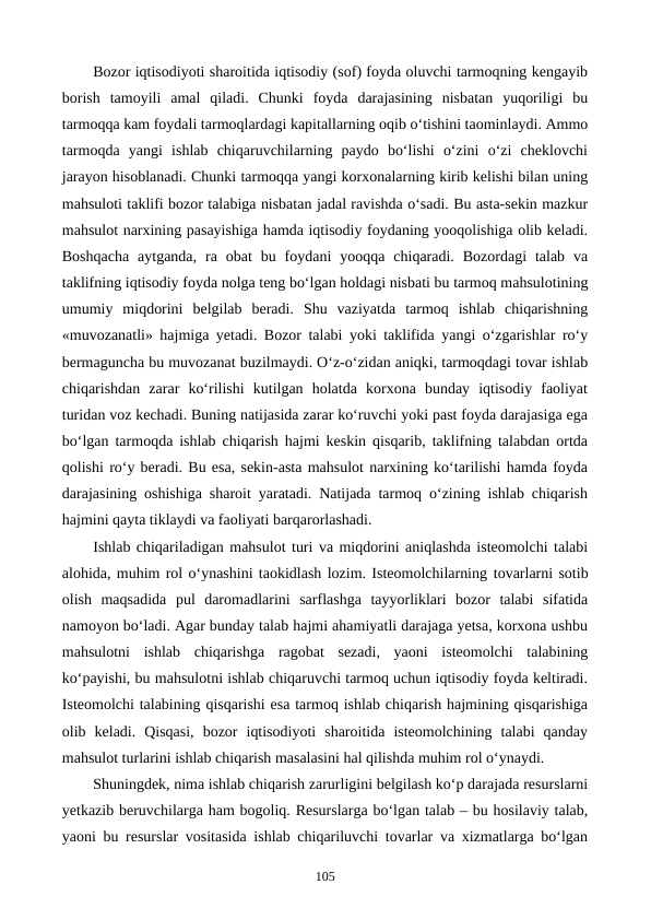 Bozor iqtisodiyoti sharoitida iqtisodiy (sof) foyda oluvchi tarmoqning kengayib
borish  tamoyili  amal  qiladi.  Chunki  foyda  darajasining  nisbatan  yuqoriligi  bu
tarmoqqa kam foydali tarmoqlardagi kapitallarning oqib o‘tishini taominlaydi. Ammo
tarmoqda  yangi  ishlab  chiqaruvchilarning  paydo  bo‘lishi  o‘zini  o‘zi  cheklovchi
jarayon hisoblanadi. Chunki tarmoqqa yangi korxonalarning kirib kelishi bilan uning
mahsuloti taklifi bozor talabiga nisbatan jadal ravishda o‘sadi. Bu asta-sekin mazkur
mahsulot narxining pasayishiga hamda iqtisodiy foydaning yooqolishiga olib keladi.
Boshqacha  aytganda,  ra  obat  bu  foydani  yooqqa  chiqaradi.  Bozordagi  talab  va
taklifning iqtisodiy foyda nolga teng bo‘lgan holdagi nisbati bu tarmoq mahsulotining
umumiy  miqdorini  belgilab  beradi.  Shu  vaziyatda  tarmoq  ishlab  chiqarishning
«muvozanatli» hajmiga yetadi. Bozor talabi yoki taklifida yangi o‘zgarishlar ro‘y
bermaguncha bu muvozanat buzilmaydi. O‘z-o‘zidan aniqki, tarmoqdagi tovar ishlab
chiqarishdan  zarar  ko‘rilishi  kutilgan  holatda  korxona  bunday  iqtisodiy  faoliyat
turidan voz kechadi. Buning natijasida zarar ko‘ruvchi yoki past foyda darajasiga ega
bo‘lgan tarmoqda ishlab chiqarish hajmi keskin qisqarib, taklifning talabdan ortda
qolishi ro‘y beradi. Bu esa, sekin-asta mahsulot narxining ko‘tarilishi hamda foyda
darajasining oshishiga sharoit yaratadi. Natijada tarmoq o‘zining ishlab chiqarish
hajmini qayta tiklaydi va faoliyati barqarorlashadi.
Ishlab chiqariladigan mahsulot turi va miqdorini aniqlashda isteomolchi talabi
alohida, muhim rol o‘ynashini taokidlash lozim. Isteomolchilarning tovarlarni sotib
olish  maqsadida pul  daromadlarini  sarflashga  tayyorliklari  bozor  talabi  sifatida
namoyon bo‘ladi. Agar bunday talab hajmi ahamiyatli darajaga yetsa, korxona ushbu
mahsulotni  ishlab  chiqarishga  ragobat  sezadi,  yaoni  isteomolchi  talabining
ko‘payishi, bu mahsulotni ishlab chiqaruvchi tarmoq uchun iqtisodiy foyda keltiradi.
Isteomolchi talabining qisqarishi esa tarmoq ishlab chiqarish hajmining qisqarishiga
olib  keladi.  Qisqasi,  bozor  iqtisodiyoti  sharoitida  isteomolchining  talabi  qanday
mahsulot turlarini ishlab chiqarish masalasini hal qilishda muhim rol o‘ynaydi.
Shuningdek, nima ishlab chiqarish zarurligini belgilash ko‘p darajada resurslarni
yetkazib beruvchilarga ham bogoliq. Resurslarga bo‘lgan talab – bu hosilaviy talab,
yaoni bu resurslar vositasida ishlab chiqariluvchi tovarlar va xizmatlarga bo‘lgan
105
