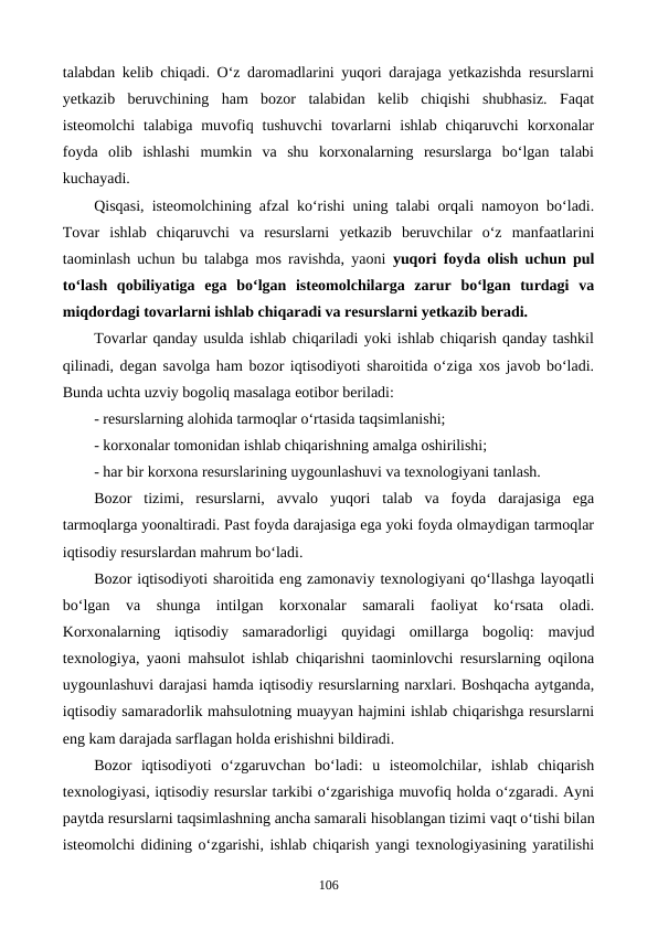 talabdan kelib chiqadi. O‘z daromadlarini yuqori darajaga yetkazishda resurslarni
yetkazib  beruvchining  ham  bozor  talabidan  kelib  chiqishi  shubhasiz.  Faqat
isteomolchi  talabiga  muvofiq  tushuvchi  tovarlarni  ishlab  chiqaruvchi  korxonalar
foyda  olib  ishlashi  mumkin  va  shu  korxonalarning  resurslarga  bo‘lgan  talabi
kuchayadi.
Qisqasi, isteomolchining afzal ko‘rishi uning talabi orqali namoyon bo‘ladi.
Tovar  ishlab  chiqaruvchi  va  resurslarni  yetkazib  beruvchilar  o‘z  manfaatlarini
taominlash uchun bu talabga mos ravishda, yaoni  yuqori foyda olish uchun pul
to‘lash  qobiliyatiga  ega  bo‘lgan  isteomolchilarga  zarur  bo‘lgan  turdagi  va
miqdordagi tovarlarni ishlab chiqaradi va resurslarni yetkazib beradi.
Tovarlar qanday usulda ishlab chiqariladi yoki ishlab chiqarish qanday tashkil
qilinadi, degan savolga ham bozor iqtisodiyoti sharoitida o‘ziga xos javob bo‘ladi.
Bunda uchta uzviy bogoliq masalaga eotibor beriladi:
- resurslarning alohida tarmoqlar o‘rtasida taqsimlanishi;
- korxonalar tomonidan ishlab chiqarishning amalga oshirilishi;
- har bir korxona resurslarining uygounlashuvi va texnologiyani tanlash.
Bozor  tizimi,  resurslarni,  avvalo  yuqori  talab  va  foyda  darajasiga  ega
tarmoqlarga yoonaltiradi. Past foyda darajasiga ega yoki foyda olmaydigan tarmoqlar
iqtisodiy resurslardan mahrum bo‘ladi.
Bozor iqtisodiyoti sharoitida eng zamonaviy texnologiyani qo‘llashga layoqatli
bo‘lgan  va  shunga  intilgan  korxonalar  samarali  faoliyat  ko‘rsata  oladi.
Korxonalarning  iqtisodiy  samaradorligi  quyidagi  omillarga  bogoliq:  mavjud
texnologiya, yaoni mahsulot ishlab chiqarishni taominlovchi resurslarning oqilona
uygounlashuvi darajasi hamda iqtisodiy resurslarning narxlari. Boshqacha aytganda,
iqtisodiy samaradorlik mahsulotning muayyan hajmini ishlab chiqarishga resurslarni
eng kam darajada sarflagan holda erishishni bildiradi.
Bozor  iqtisodiyoti  o‘zgaruvchan  bo‘ladi:  u  isteomolchilar,  ishlab  chiqarish
texnologiyasi, iqtisodiy resurslar tarkibi o‘zgarishiga muvofiq holda o‘zgaradi. Ayni
paytda resurslarni taqsimlashning ancha samarali hisoblangan tizimi vaqt o‘tishi bilan
isteomolchi didining o‘zgarishi, ishlab chiqarish yangi texnologiyasining yaratilishi
106

