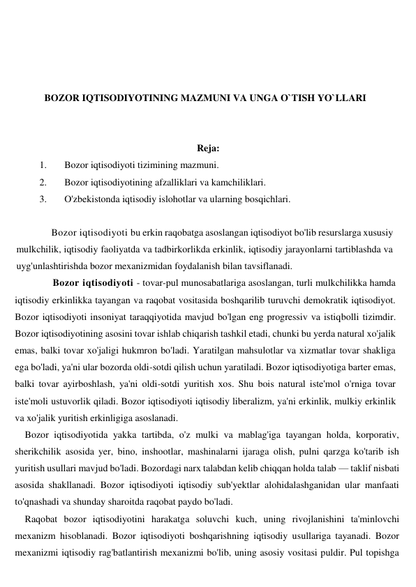  
 
 
 
BOZOR IQTISODIYOTINING MAZMUNI VA UNGA O`TISH YO`LLARI 
 
 
Reja: 
1. 
Bozor iqtisodiyoti tizimining mazmuni.  
2. 
Bozor iqtisodiyotining afzalliklari va kamchiliklari. 
3. 
O'zbekistonda iqtisodiy islohotlar va ularning bosqichlari.  
 
         Bozor iqtisodiyoti bu erkin raqobatga asoslangan iqtisodiyot bo'lib resurslarga xususiy 
mulkchilik, iqtisodiy faoliyatda va tadbirkorlikda erkinlik, iqtisodiy jarayonlarni tartiblashda va 
uyg'unlashtirishda bozor mexanizmidan foydalanish bilan tavsiflanadi. 
          Bozor iqtisodiyoti - tovar-pul munosabatlariga asoslangan, turli mulkchilikka hamda 
iqtisodiy erkinlikka tayangan va raqobat vositasida boshqarilib turuvchi demokratik iqtisodiyot. 
Bozor iqtisodiyoti insoniyat taraqqiyotida mavjud bo'lgan eng progressiv va istiqbolli tizimdir. 
Bozor iqtisodiyotining asosini tovar ishlab chiqarish tashkil etadi, chunki bu yerda natural xo'jalik 
emas, balki tovar xo'jaligi hukmron bo'ladi. Yaratilgan mahsulotlar va xizmatlar tovar shakliga 
ega bo'ladi, ya'ni ular bozorda oldi-sotdi qilish uchun yaratiladi. Bozor iqtisodiyotiga barter emas, 
balki tovar ayirboshlash, ya'ni oldi-sotdi yuritish xos. Shu bois natural iste'mol o'rniga tovar 
iste'moli ustuvorlik qiladi. Bozor iqtisodiyoti iqtisodiy liberalizm, ya'ni erkinlik, mulkiy erkinlik 
va xo'jalik yuritish erkinligiga asoslanadi. 
Bozor iqtisodiyotida yakka tartibda, o'z mulki va mablag'iga tayangan holda, korporativ, 
sherikchilik asosida yer, bino, inshootlar, mashinalarni ijaraga olish, pulni qarzga ko'tarib ish 
yuritish usullari mavjud bo'ladi. Bozordagi narx talabdan kelib chiqqan holda talab — taklif nisbati 
asosida shakllanadi. Bozor iqtisodiyoti iqtisodiy sub'yektlar alohidalashganidan ular manfaati 
to'qnashadi va shunday sharoitda raqobat paydo bo'ladi.  
Raqobat bozor iqtisodiyotini harakatga soluvchi kuch, uning rivojlanishini ta'minlovchi 
mexanizm hisoblanadi. Bozor iqtisodiyoti boshqarishning iqtisodiy usullariga tayanadi. Bozor 
mexanizmi iqtisodiy rag'batlantirish mexanizmi bo'lib, uning asosiy vositasi puldir. Pul topishga 
