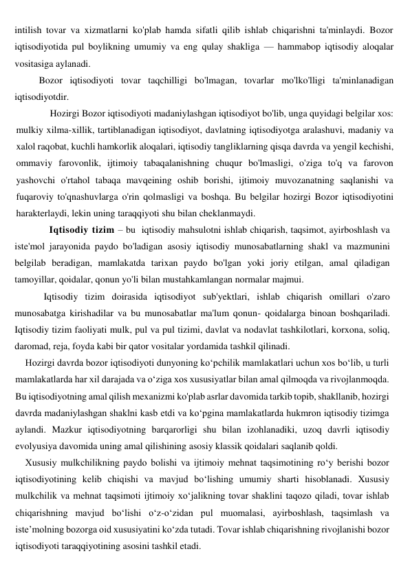 intilish tovar va xizmatlarni ko'plab hamda sifatli qilib ishlab chiqarishni ta'minlaydi. Bozor 
iqtisodiyotida pul boylikning umumiy va eng qulay shakliga — hammabop iqtisodiy aloqalar 
vositasiga aylanadi.   
      Bozor iqtisodiyoti tovar taqchilligi bo'lmagan, tovarlar mo'lko'lligi ta'minlanadigan 
iqtisodiyotdir.  
          Hozirgi Bozor iqtisodiyoti madaniylashgan iqtisodiyot bo'lib, unga quyidagi belgilar xos: 
mulkiy xilma-xillik, tartiblanadigan iqtisodiyot, davlatning iqtisodiyotga aralashuvi, madaniy va 
xalol raqobat, kuchli hamkorlik aloqalari, iqtisodiy tangliklarning qisqa davrda va yengil kechishi, 
ommaviy farovonlik, ijtimoiy tabaqalanishning chuqur bo'lmasligi, o'ziga to'q va farovon 
yashovchi o'rtahol tabaqa mavqeining oshib borishi, ijtimoiy muvozanatning saqlanishi va 
fuqaroviy to'qnashuvlarga o'rin qolmasligi va boshqa. Bu belgilar hozirgi Bozor iqtisodiyotini 
harakterlaydi, lekin uning taraqqiyoti shu bilan cheklanmaydi.  
         Iqtisodiy tizim – bu  iqtisodiy mahsulotni ishlab chiqarish, taqsimot, ayirboshlash va 
iste'mol jarayonida paydo bo'ladigan asosiy iqtisodiy munosabatlarning shakl va mazmunini 
belgilab beradigan, mamlakatda tarixan paydo bo'lgan yoki joriy etilgan, amal qiladigan 
tamoyillar, qoidalar, qonun yo'li bilan mustahkamlangan normalar majmui. 
        Iqtisodiy tizim doirasida iqtisodiyot sub'yektlari, ishlab chiqarish omillari o'zaro 
munosabatga kirishadilar va bu munosabatlar ma'lum qonun- qoidalarga binoan boshqariladi. 
Iqtisodiy tizim faoliyati mulk, pul va pul tizimi, davlat va nodavlat tashkilotlari, korxona, soliq, 
daromad, reja, foyda kabi bir qator vositalar yordamida tashkil qilinadi. 
Hozirgi davrda bozor iqtisodiyoti dunyoning ko‘pchilik mamlakatlari uchun xos bo‘lib, u turli 
mamlakatlarda har xil darajada va o‘ziga xos xususiyatlar bilan amal qilmoqda va rivojlanmoqda. 
Bu iqtisodiyotning amal qilish mexanizmi ko'plab asrlar davomida tarkib topib, shakllanib, hozirgi 
davrda madaniylashgan shaklni kasb etdi va ko‘pgina mamlakatlarda hukmron iqtisodiy tizimga 
aylandi. Mazkur iqtisodiyotning barqarorligi shu bilan izohlanadiki, uzoq davrli iqtisodiy 
evolyusiya davomida uning amal qilishining asosiy klassik qoidalari saqlanib qoldi. 
Xususiy mulkchilikning paydo bolishi va ijtimoiy mehnat taqsimotining ro‘y berishi bozor 
iqtisodiyotining kelib chiqishi va mavjud bo‘lishing umumiy sharti hisoblanadi. Xususiy 
mulkchilik va mehnat taqsimoti ijtimoiy xo‘jalikning tovar shaklini taqozo qiladi, tovar ishlab 
chiqarishning mavjud bo‘lishi o‘z-o‘zidan pul muomalasi, ayirboshlash, taqsimlash va 
iste’molning bozorga oid xususiyatini ko‘zda tutadi. Tovar ishlab chiqarishning rivojlanishi bozor 
iqtisodiyoti taraqqiyotining asosini tashkil etadi. 
