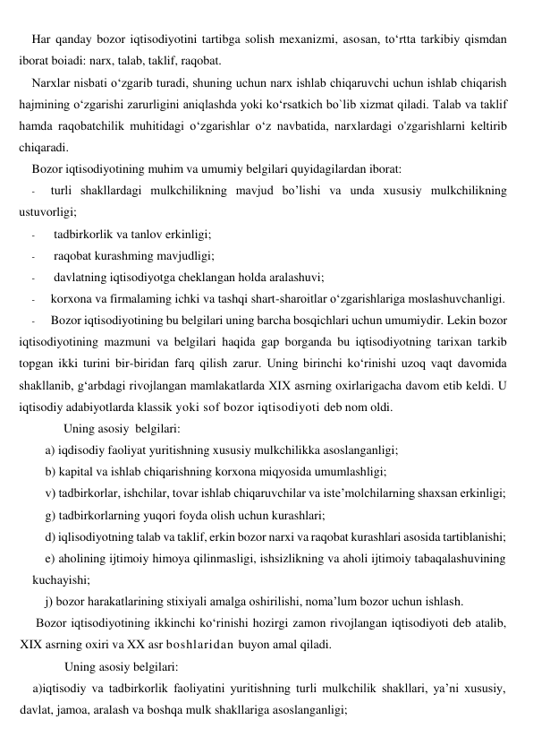 Har qanday bozor iqtisodiyotini tartibga solish mexanizmi, asosan, to‘rtta tarkibiy qismdan 
iborat boiadi: narx, talab, taklif, raqobat. 
Narxlar nisbati o‘zgarib turadi, shuning uchun narx ishlab chiqaruvchi uchun ishlab chiqarish 
hajmining o‘zgarishi zarurligini aniqlashda yoki ko‘rsatkich bo`lib xizmat qiladi. Talab va taklif 
hamda raqobatchilik muhitidagi o‘zgarishlar o‘z navbatida, narxlardagi o'zgarishlarni keltirib 
chiqaradi. 
Bozor iqtisodiyotining muhim va umumiy belgilari quyidagilardan iborat: 
- 
turli shakllardagi mulkchilikning mavjud bo’lishi va unda xususiy mulkchilikning 
ustuvorligi; 
- 
 tadbirkorlik va tanlov erkinligi; 
- 
 raqobat kurashming mavjudligi; 
- 
 davlatning iqtisodiyotga cheklangan holda aralashuvi; 
- 
korxona va firmalaming ichki va tashqi shart-sharoitlar o‘zgarishlariga moslashuvchanligi. 
- 
Bozor iqtisodiyotining bu belgilari uning barcha bosqichlari uchun umumiydir. Lekin bozor 
iqtisodiyotining mazmuni va belgilari haqida gap borganda bu iqtisodiyotning tarixan tarkib 
topgan ikki turini bir-biridan farq qilish zarur. Uning birinchi ko‘rinishi uzoq vaqt davomida 
shakllanib, g‘arbdagi rivojlangan mamlakatlarda XIX asrning oxirlarigacha davom etib keldi. U 
iqtisodiy adabiyotlarda klassik yoki sof bozor iqtisodiyoti deb nom oldi.  
Uning asosiy  belgilari: 
a) iqdisodiy faoliyat yuritishning xususiy mulkchilikka asoslanganligi;  
b) kapital va ishlab chiqarishning korxona miqyosida umumlashligi;  
v) tadbirkorlar, ishchilar, tovar ishlab chiqaruvchilar va iste’molchilarning shaxsan erkinligi;  
g) tadbirkorlarning yuqori foyda olish uchun kurashlari;  
d) iqlisodiyotning talab va taklif, erkin bozor narxi va raqobat kurashlari asosida tartiblanishi;  
e) aholining ijtimoiy himoya qilinmasligi, ishsizlikning va aholi ijtimoiy tabaqalashuvining 
kuchayishi;  
j) bozor harakatlarining stixiyali amalga oshirilishi, noma’lum bozor uchun ishlash. 
 Bozor iqtisodiyotining ikkinchi ko‘rinishi hozirgi zamon rivojlangan iqtisodiyoti deb atalib, 
XIX asrning oxiri va XX asr boshlaridan buyon amal qiladi.  
Uning asosiy belgilari: 
a)iqtisodiy va tadbirkorlik faoliyatini yuritishning turli mulkchilik shakllari, ya’ni xususiy, 
davlat, jamoa, aralash va boshqa mulk shakllariga asoslanganligi; 
