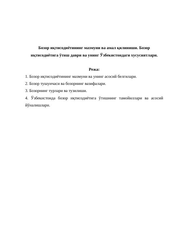Бозор иқтисодиётининг мазмуни ва амал қилиниши. Бозор
иқтисодиётига ўтиш даври ва унинг Ўзбекистондаги хусусиятлари.
Режа:
1. Бозор иқтисодиётининг мазмуни ва унинг асосий белгилари.
2. Бозор тушунчаси ва бозорнинг вазифалари.
3. Бозорнинг турлари ва тузилиши.
4.  Ўзбекистонда  бозор  иқтисодиётига  ўтишнинг  тамойиллари  ва  асосий
йўналишлари.
