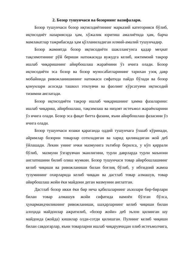 2. Бозор тушунчаси ва бозорнинг вазифалари.
Бозор тушунчаси бозор иқтисодиётининг марказий категорияси бўлиб,
иқтисодиёт  назариясида  ҳам,  хўжалик  юритиш  амалиётида  ҳам,  барча
мамлакатлар тажрибасида ҳам қўлланиладиган илмий-амалий тушунчадир.
Бозор  жамиятда  бозор  иқтисодиёти  шакллангунга  қадар  меҳнат
тақсимотининг рўй бериши натижасида вужудга келиб, ижтимоий такрор
ишлаб  чиқаришнинг  айирбошлаш  жараёнини  ўз  ичига  олади.  Бозор
иқтисодиёти  эса  бозор  ва  бозор  муносабатларининг  тарихан  узоқ  давр
мобайнида  ривожланишининг  натижаси  сифатида  пайдо  бўлади  ва  бозор
қонунлари  асосида  ташкил  этилувчи  ва  фаолият  кўрсатувчи  иқтисодий
тизимни англатади.  
Бозор  иқтисодиёти  такрор  ишлаб  чиқаришнинг  ҳамма  фазаларини:
ишлаб чиқариш, айирбошлаш, тақсимлаш ва ниҳоят истеъмол жараёнларини
ўз ичига олади. Бозор эса фақат битта фазани, яъни айирбошлаш фазасини ўз
ичига олади.
Бозор тушунчаси юзаки қараганда оддий тушунчага ўхшаб кўринади,
айримлар  бозорни  товарлар  сотиладиган  ва  харид  қилинадиган  жой  деб
ўйлашади. Лекин унинг ички мазмунига эътибор берилса, у кўп қиррали
бўлиб,  мазмуни ўзгарувчан эканлигини, турли даврларда турли маънони
англатишини билиб олиш мумкин. Бозор тушунчаси товар айирбошлашнинг
келиб  чиқиши  ва  ривожланиши  билан  боғлиқ  бўлиб,  у  ибтидоий  жамоа
тузумининг  охирларида  келиб  чиққан  ва  дастлаб  товар  алмашув,  товар
айирбошлаш жойи ёки майдони деган мазмунни англатган.
Дастлаб бозор икки ёки бир неча қабилаларнинг аъзолари бир-бирлари
билан  товар  алмашув  жойи  сифатида  намоён  бўлган  бўлса,
ҳунармандчиликнинг  ривожланиши,  шаҳарларнинг  келиб  чиқиши  билан
алоҳида  майдонлар  ажратилиб,  «бозор  жойи»  деб  эълон  қилинган  шу
майдонда (жойда) кишилар олди-сотди қилишган. Пулнинг келиб чиқиши
билан савдогарлар, яъни товарларни ишлаб чиқарувчидан олиб истеъмолчига,
